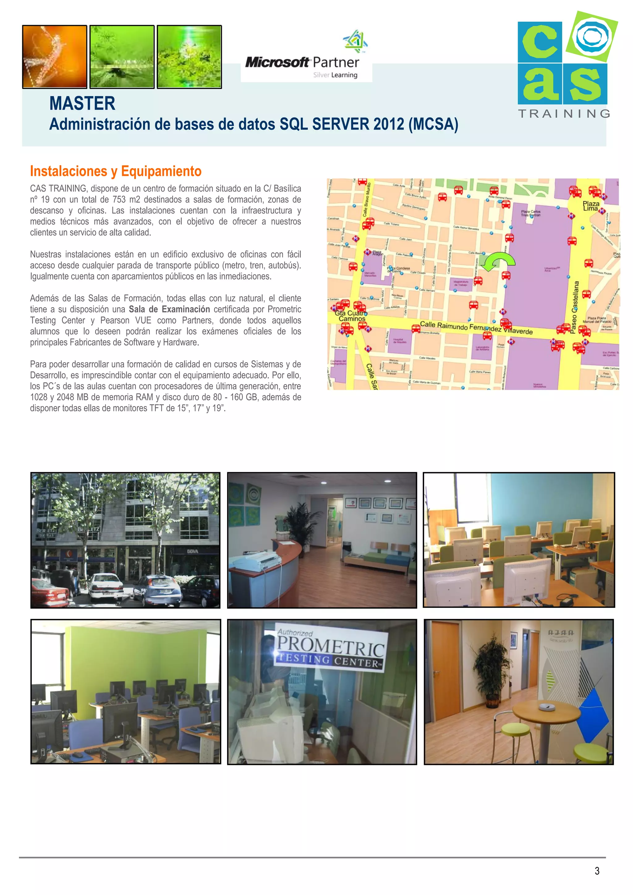 MASTER
Administración de bases de datos SQL SERVER 2012 (MCSA)

TRAI N I NG

Instalaciones y Equipamiento
CAS TRAINING, dispone de un centro de formación situado en la C/ Basílica
nº 19 con un total de 753 m2 destinados a salas de formación, zonas de
descanso y oficinas. Las instalaciones cuentan con la infraestructura y
medios técnicos más avanzados, con el objetivo de ofrecer a nuestros
clientes un servicio de alta calidad.
Nuestras instalaciones están en un edificio exclusivo de oficinas con fácil
acceso desde cualquier parada de transporte público (metro, tren, autobús).
Igualmente cuenta con aparcamientos públicos en las inmediaciones.
Además de las Salas de Formación, todas ellas con luz natural, el cliente
tiene a su disposición una Sala de Examinación certificada por Prometric
Testing Center y Pearson VUE como Partners, donde todos aquellos
alumnos que lo deseen podrán realizar los exámenes oficiales de los
principales Fabricantes de Software y Hardware.
Para poder desarrollar una formación de calidad en cursos de Sistemas y de
Desarrollo, es imprescindible contar con el equipamiento adecuado. Por ello,
los PC´s de las aulas cuentan con procesadores de última generación, entre
1028 y 2048 MB de memoria RAM y disco duro de 80 - 160 GB, además de
disponer todas ellas de monitores TFT de 15”, 17” y 19”.

3

 