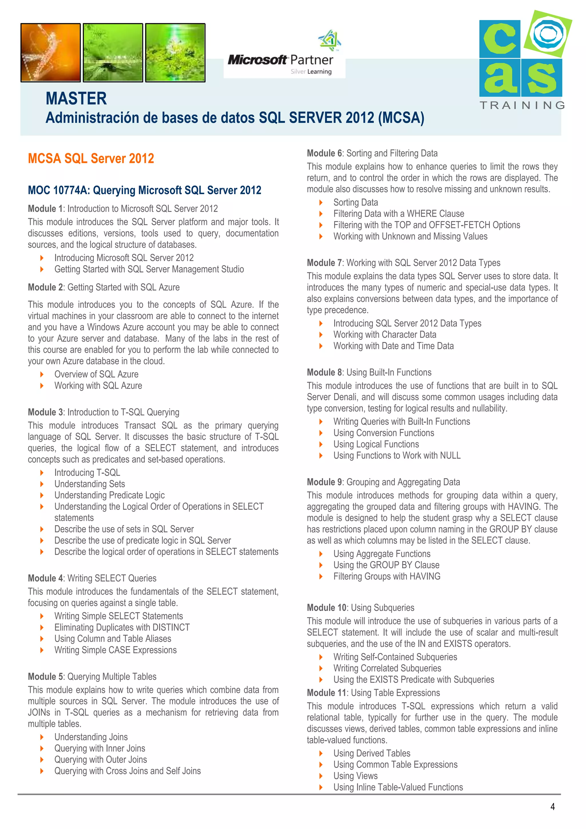 MASTER
Administración de bases de datos SQL SERVER 2012 (MCSA)
MCSA SQL Server 2012
MOC 10774A: Querying Microsoft SQL Server 2012
Module 1: Introduction to Microsoft SQL Server 2012
This module introduces the SQL Server platform and major tools. It
discusses editions, versions, tools used to query, documentation
sources, and the logical structure of databases.
 Introducing Microsoft SQL Server 2012
 Getting Started with SQL Server Management Studio
Module 2: Getting Started with SQL Azure
This module introduces you to the concepts of SQL Azure. If the
virtual machines in your classroom are able to connect to the internet
and you have a Windows Azure account you may be able to connect
to your Azure server and database. Many of the labs in the rest of
this course are enabled for you to perform the lab while connected to
your own Azure database in the cloud.
 Overview of SQL Azure
 Working with SQL Azure
Module 3: Introduction to T-SQL Querying
This module introduces Transact SQL as the primary querying
language of SQL Server. It discusses the basic structure of T-SQL
queries, the logical flow of a SELECT statement, and introduces
concepts such as predicates and set-based operations.
 Introducing T-SQL
 Understanding Sets
 Understanding Predicate Logic
 Understanding the Logical Order of Operations in SELECT
statements
 Describe the use of sets in SQL Server
 Describe the use of predicate logic in SQL Server
 Describe the logical order of operations in SELECT statements
Module 4: Writing SELECT Queries
This module introduces the fundamentals of the SELECT statement,
focusing on queries against a single table.
 Writing Simple SELECT Statements
 Eliminating Duplicates with DISTINCT
 Using Column and Table Aliases
 Writing Simple CASE Expressions
Module 5: Querying Multiple Tables
This module explains how to write queries which combine data from
multiple sources in SQL Server. The module introduces the use of
JOINs in T-SQL queries as a mechanism for retrieving data from
multiple tables.
 Understanding Joins
 Querying with Inner Joins
 Querying with Outer Joins
 Querying with Cross Joins and Self Joins

TRAI N I NG

Module 6: Sorting and Filtering Data
This module explains how to enhance queries to limit the rows they
return, and to control the order in which the rows are displayed. The
module also discusses how to resolve missing and unknown results.
 Sorting Data
 Filtering Data with a WHERE Clause
 Filtering with the TOP and OFFSET-FETCH Options
 Working with Unknown and Missing Values
Module 7: Working with SQL Server 2012 Data Types
This module explains the data types SQL Server uses to store data. It
introduces the many types of numeric and special-use data types. It
also explains conversions between data types, and the importance of
type precedence.
 Introducing SQL Server 2012 Data Types
 Working with Character Data
 Working with Date and Time Data
Module 8: Using Built-In Functions
This module introduces the use of functions that are built in to SQL
Server Denali, and will discuss some common usages including data
type conversion, testing for logical results and nullability.
 Writing Queries with Built-In Functions
 Using Conversion Functions
 Using Logical Functions
 Using Functions to Work with NULL
Module 9: Grouping and Aggregating Data
This module introduces methods for grouping data within a query,
aggregating the grouped data and filtering groups with HAVING. The
module is designed to help the student grasp why a SELECT clause
has restrictions placed upon column naming in the GROUP BY clause
as well as which columns may be listed in the SELECT clause.
 Using Aggregate Functions
 Using the GROUP BY Clause
 Filtering Groups with HAVING
Module 10: Using Subqueries
This module will introduce the use of subqueries in various parts of a
SELECT statement. It will include the use of scalar and multi-result
subqueries, and the use of the IN and EXISTS operators.
 Writing Self-Contained Subqueries
 Writing Correlated Subqueries
 Using the EXISTS Predicate with Subqueries
Module 11: Using Table Expressions
This module introduces T-SQL expressions which return a valid
relational table, typically for further use in the query. The module
discusses views, derived tables, common table expressions and inline
table-valued functions.
 Using Derived Tables
 Using Common Table Expressions
 Using Views
 Using Inline Table-Valued Functions
4

 
