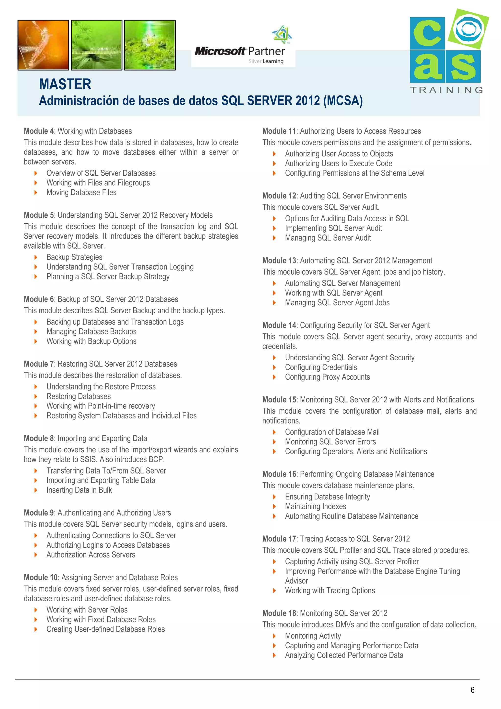 MASTER
Administración de bases de datos SQL SERVER 2012 (MCSA)
Module 4: Working with Databases
This module describes how data is stored in databases, how to create
databases, and how to move databases either within a server or
between servers.
 Overview of SQL Server Databases
 Working with Files and Filegroups
 Moving Database Files
Module 5: Understanding SQL Server 2012 Recovery Models
This module describes the concept of the transaction log and SQL
Server recovery models. It introduces the different backup strategies
available with SQL Server.
 Backup Strategies
 Understanding SQL Server Transaction Logging
 Planning a SQL Server Backup Strategy
Module 6: Backup of SQL Server 2012 Databases
This module describes SQL Server Backup and the backup types.
 Backing up Databases and Transaction Logs
 Managing Database Backups
 Working with Backup Options
Module 7: Restoring SQL Server 2012 Databases
This module describes the restoration of databases.
 Understanding the Restore Process
 Restoring Databases
 Working with Point-in-time recovery
 Restoring System Databases and Individual Files
Module 8: Importing and Exporting Data
This module covers the use of the import/export wizards and explains
how they relate to SSIS. Also introduces BCP.
 Transferring Data To/From SQL Server
 Importing and Exporting Table Data
 Inserting Data in Bulk
Module 9: Authenticating and Authorizing Users
This module covers SQL Server security models, logins and users.
 Authenticating Connections to SQL Server
 Authorizing Logins to Access Databases
 Authorization Across Servers
Module 10: Assigning Server and Database Roles
This module covers fixed server roles, user-defined server roles, fixed
database roles and user-defined database roles.
 Working with Server Roles
 Working with Fixed Database Roles
 Creating User-defined Database Roles

TRAI N I NG

Module 11: Authorizing Users to Access Resources
This module covers permissions and the assignment of permissions.
 Authorizing User Access to Objects
 Authorizing Users to Execute Code
 Configuring Permissions at the Schema Level
Module 12: Auditing SQL Server Environments
This module covers SQL Server Audit.
 Options for Auditing Data Access in SQL
 Implementing SQL Server Audit
 Managing SQL Server Audit
Module 13: Automating SQL Server 2012 Management
This module covers SQL Server Agent, jobs and job history.
 Automating SQL Server Management
 Working with SQL Server Agent
 Managing SQL Server Agent Jobs
Module 14: Configuring Security for SQL Server Agent
This module covers SQL Server agent security, proxy accounts and
credentials.
 Understanding SQL Server Agent Security
 Configuring Credentials
 Configuring Proxy Accounts
Module 15: Monitoring SQL Server 2012 with Alerts and Notifications
This module covers the configuration of database mail, alerts and
notifications.
 Configuration of Database Mail
 Monitoring SQL Server Errors
 Configuring Operators, Alerts and Notifications
Module 16: Performing Ongoing Database Maintenance
This module covers database maintenance plans.
 Ensuring Database Integrity
 Maintaining Indexes
 Automating Routine Database Maintenance
Module 17: Tracing Access to SQL Server 2012
This module covers SQL Profiler and SQL Trace stored procedures.
 Capturing Activity using SQL Server Profiler
 Improving Performance with the Database Engine Tuning
Advisor
 Working with Tracing Options
Module 18: Monitoring SQL Server 2012
This module introduces DMVs and the configuration of data collection.
 Monitoring Activity
 Capturing and Managing Performance Data
 Analyzing Collected Performance Data

6

 
