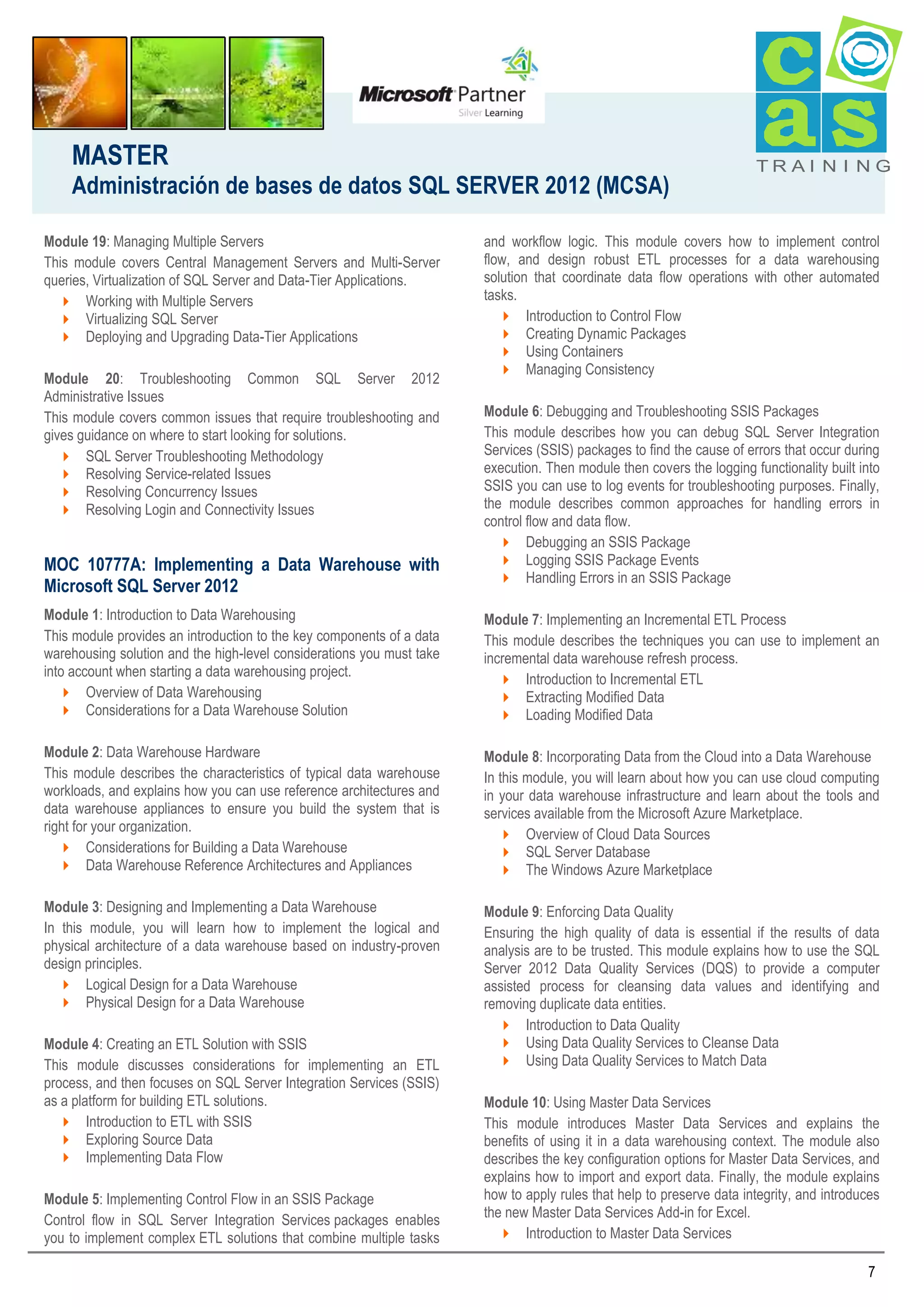 MASTER
Administración de bases de datos SQL SERVER 2012 (MCSA)
Module 19: Managing Multiple Servers
This module covers Central Management Servers and Multi-Server
queries, Virtualization of SQL Server and Data-Tier Applications.
 Working with Multiple Servers
 Virtualizing SQL Server
 Deploying and Upgrading Data-Tier Applications
Module 20: Troubleshooting Common SQL Server 2012
Administrative Issues
This module covers common issues that require troubleshooting and
gives guidance on where to start looking for solutions.
 SQL Server Troubleshooting Methodology
 Resolving Service-related Issues
 Resolving Concurrency Issues
 Resolving Login and Connectivity Issues

MOC 10777A: Implementing a Data Warehouse with
Microsoft SQL Server 2012

TRAI N I NG

and workflow logic. This module covers how to implement control
flow, and design robust ETL processes for a data warehousing
solution that coordinate data flow operations with other automated
tasks.
 Introduction to Control Flow
 Creating Dynamic Packages
 Using Containers
 Managing Consistency
Module 6: Debugging and Troubleshooting SSIS Packages
This module describes how you can debug SQL Server Integration
Services (SSIS) packages to find the cause of errors that occur during
execution. Then module then covers the logging functionality built into
SSIS you can use to log events for troubleshooting purposes. Finally,
the module describes common approaches for handling errors in
control flow and data flow.
 Debugging an SSIS Package
 Logging SSIS Package Events
 Handling Errors in an SSIS Package

Module 1: Introduction to Data Warehousing
This module provides an introduction to the key components of a data
warehousing solution and the high-level considerations you must take
into account when starting a data warehousing project.
 Overview of Data Warehousing
 Considerations for a Data Warehouse Solution

Module 7: Implementing an Incremental ETL Process
This module describes the techniques you can use to implement an
incremental data warehouse refresh process.
 Introduction to Incremental ETL
 Extracting Modified Data
 Loading Modified Data

Module 2: Data Warehouse Hardware
This module describes the characteristics of typical data warehouse
workloads, and explains how you can use reference architectures and
data warehouse appliances to ensure you build the system that is
right for your organization.
 Considerations for Building a Data Warehouse
 Data Warehouse Reference Architectures and Appliances

Module 8: Incorporating Data from the Cloud into a Data Warehouse
In this module, you will learn about how you can use cloud computing
in your data warehouse infrastructure and learn about the tools and
services available from the Microsoft Azure Marketplace.
 Overview of Cloud Data Sources
 SQL Server Database
 The Windows Azure Marketplace

Module 3: Designing and Implementing a Data Warehouse
In this module, you will learn how to implement the logical and
physical architecture of a data warehouse based on industry-proven
design principles.
 Logical Design for a Data Warehouse
 Physical Design for a Data Warehouse

Module 9: Enforcing Data Quality
Ensuring the high quality of data is essential if the results of data
analysis are to be trusted. This module explains how to use the SQL
Server 2012 Data Quality Services (DQS) to provide a computer
assisted process for cleansing data values and identifying and
removing duplicate data entities.
 Introduction to Data Quality
 Using Data Quality Services to Cleanse Data
 Using Data Quality Services to Match Data

Module 4: Creating an ETL Solution with SSIS
This module discusses considerations for implementing an ETL
process, and then focuses on SQL Server Integration Services (SSIS)
as a platform for building ETL solutions.
 Introduction to ETL with SSIS
 Exploring Source Data
 Implementing Data Flow
Module 5: Implementing Control Flow in an SSIS Package
Control flow in SQL Server Integration Services packages enables
you to implement complex ETL solutions that combine multiple tasks

Module 10: Using Master Data Services
This module introduces Master Data Services and explains the
benefits of using it in a data warehousing context. The module also
describes the key configuration options for Master Data Services, and
explains how to import and export data. Finally, the module explains
how to apply rules that help to preserve data integrity, and introduces
the new Master Data Services Add-in for Excel.
 Introduction to Master Data Services
7

 
