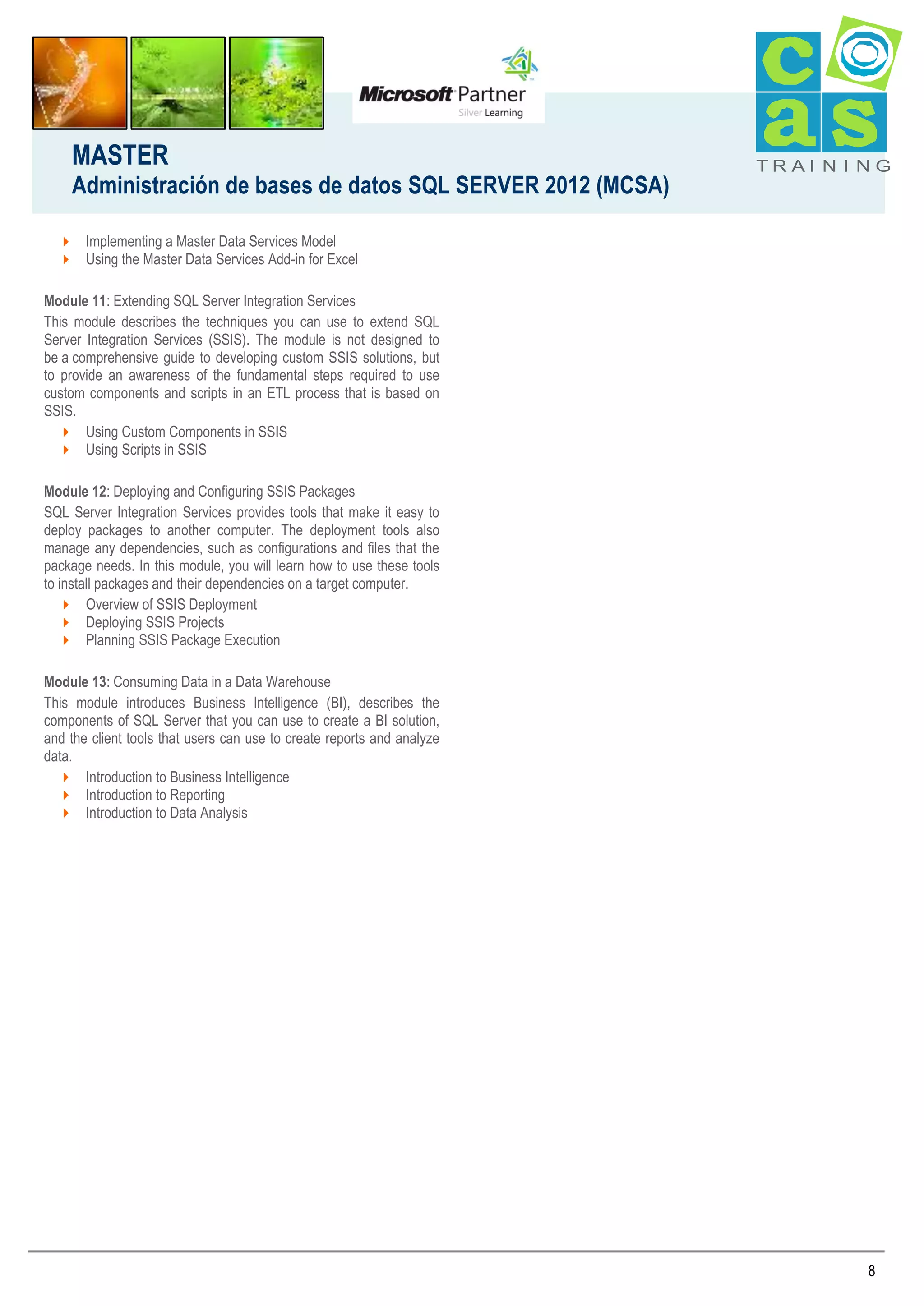 MASTER
Administración de bases de datos SQL SERVER 2012 (MCSA)

TRAI N I NG

 Implementing a Master Data Services Model
 Using the Master Data Services Add-in for Excel
Module 11: Extending SQL Server Integration Services
This module describes the techniques you can use to extend SQL
Server Integration Services (SSIS). The module is not designed to
be a comprehensive guide to developing custom SSIS solutions, but
to provide an awareness of the fundamental steps required to use
custom components and scripts in an ETL process that is based on
SSIS.
 Using Custom Components in SSIS
 Using Scripts in SSIS
Module 12: Deploying and Configuring SSIS Packages
SQL Server Integration Services provides tools that make it easy to
deploy packages to another computer. The deployment tools also
manage any dependencies, such as configurations and files that the
package needs. In this module, you will learn how to use these tools
to install packages and their dependencies on a target computer.
 Overview of SSIS Deployment
 Deploying SSIS Projects
 Planning SSIS Package Execution
Module 13: Consuming Data in a Data Warehouse
This module introduces Business Intelligence (BI), describes the
components of SQL Server that you can use to create a BI solution,
and the client tools that users can use to create reports and analyze
data.
 Introduction to Business Intelligence
 Introduction to Reporting
 Introduction to Data Analysis

8

 