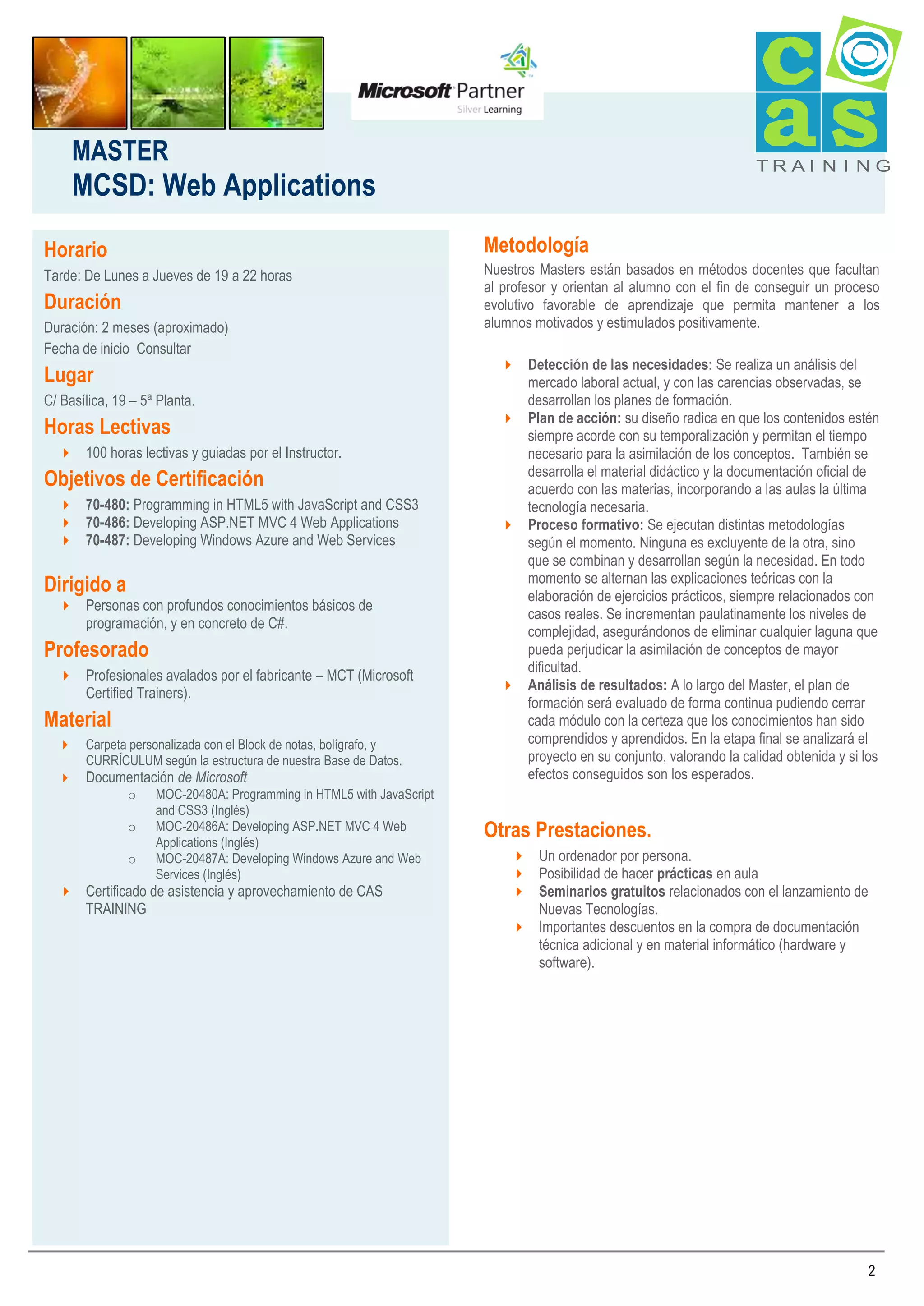 MASTER

TRAI N I NG

MCSD: Web Applications
Metodología

Horario
Tarde: De Lunes a Jueves de 19 a 22 horas

Duración
Duración: 2 meses (aproximado)
Fecha de inicio Consultar

Lugar
C/ Basílica, 19 – 5ª Planta.

Horas Lectivas
 100 horas lectivas y guiadas por el Instructor.

Objetivos de Certificación
 70-480: Programming in HTML5 with JavaScript and CSS3
 70-486: Developing ASP.NET MVC 4 Web Applications
 70-487: Developing Windows Azure and Web Services

Dirigido a

 Personas con profundos conocimientos básicos de
programación, y en concreto de C#.

Profesorado
 Profesionales avalados por el fabricante – MCT (Microsoft
Certified Trainers).

Material



Carpeta personalizada con el Block de notas, bolígrafo, y
CURRÍCULUM según la estructura de nuestra Base de Datos.

Documentación de Microsoft
o
o
o

MOC-20480A: Programming in HTML5 with JavaScript
and CSS3 (Inglés)
MOC-20486A: Developing ASP.NET MVC 4 Web
Applications (Inglés)
MOC-20487A: Developing Windows Azure and Web
Services (Inglés)

 Certificado de asistencia y aprovechamiento de CAS
TRAINING

Nuestros Masters están basados en métodos docentes que facultan
al profesor y orientan al alumno con el fin de conseguir un proceso
evolutivo favorable de aprendizaje que permita mantener a los
alumnos motivados y estimulados positivamente.
 Detección de las necesidades: Se realiza un análisis del
mercado laboral actual, y con las carencias observadas, se
desarrollan los planes de formación.
 Plan de acción: su diseño radica en que los contenidos estén
siempre acorde con su temporalización y permitan el tiempo
necesario para la asimilación de los conceptos. También se
desarrolla el material didáctico y la documentación oficial de
acuerdo con las materias, incorporando a las aulas la última
tecnología necesaria.
 Proceso formativo: Se ejecutan distintas metodologías
según el momento. Ninguna es excluyente de la otra, sino
que se combinan y desarrollan según la necesidad. En todo
momento se alternan las explicaciones teóricas con la
elaboración de ejercicios prácticos, siempre relacionados con
casos reales. Se incrementan paulatinamente los niveles de
complejidad, asegurándonos de eliminar cualquier laguna que
pueda perjudicar la asimilación de conceptos de mayor
dificultad.
 Análisis de resultados: A lo largo del Master, el plan de
formación será evaluado de forma continua pudiendo cerrar
cada módulo con la certeza que los conocimientos han sido
comprendidos y aprendidos. En la etapa final se analizará el
proyecto en su conjunto, valorando la calidad obtenida y si los
efectos conseguidos son los esperados.

Otras Prestaciones.
 Un ordenador por persona.
 Posibilidad de hacer prácticas en aula
 Seminarios gratuitos relacionados con el lanzamiento de
Nuevas Tecnologías.
 Importantes descuentos en la compra de documentación
técnica adicional y en material informático (hardware y
software).

2

 