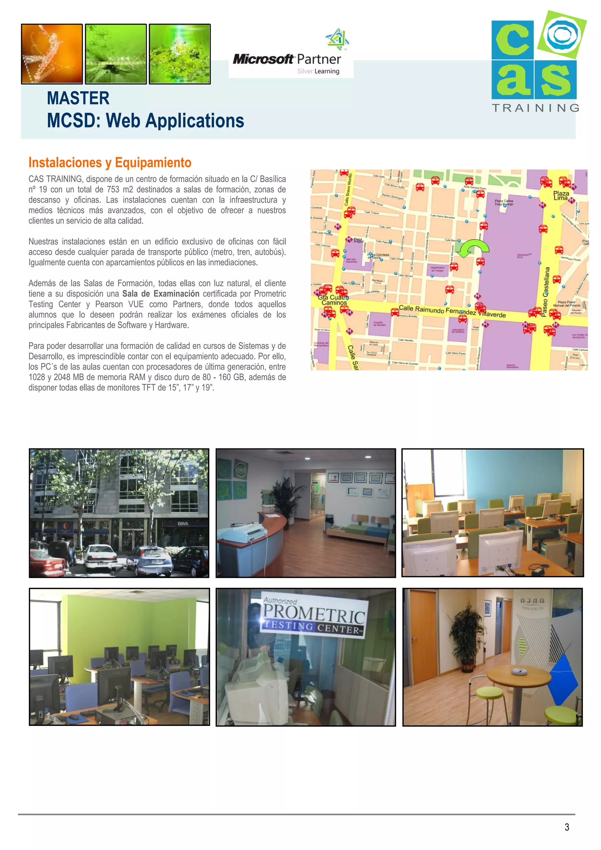 MASTER

MCSD: Web Applications

TRAI N I NG

Instalaciones y Equipamiento
CAS TRAINING, dispone de un centro de formación situado en la C/ Basílica
nº 19 con un total de 753 m2 destinados a salas de formación, zonas de
descanso y oficinas. Las instalaciones cuentan con la infraestructura y
medios técnicos más avanzados, con el objetivo de ofrecer a nuestros
clientes un servicio de alta calidad.
Nuestras instalaciones están en un edificio exclusivo de oficinas con fácil
acceso desde cualquier parada de transporte público (metro, tren, autobús).
Igualmente cuenta con aparcamientos públicos en las inmediaciones.
Además de las Salas de Formación, todas ellas con luz natural, el cliente
tiene a su disposición una Sala de Examinación certificada por Prometric
Testing Center y Pearson VUE como Partners, donde todos aquellos
alumnos que lo deseen podrán realizar los exámenes oficiales de los
principales Fabricantes de Software y Hardware.
Para poder desarrollar una formación de calidad en cursos de Sistemas y de
Desarrollo, es imprescindible contar con el equipamiento adecuado. Por ello,
los PC´s de las aulas cuentan con procesadores de última generación, entre
1028 y 2048 MB de memoria RAM y disco duro de 80 - 160 GB, además de
disponer todas ellas de monitores TFT de 15”, 17” y 19”.

3

 