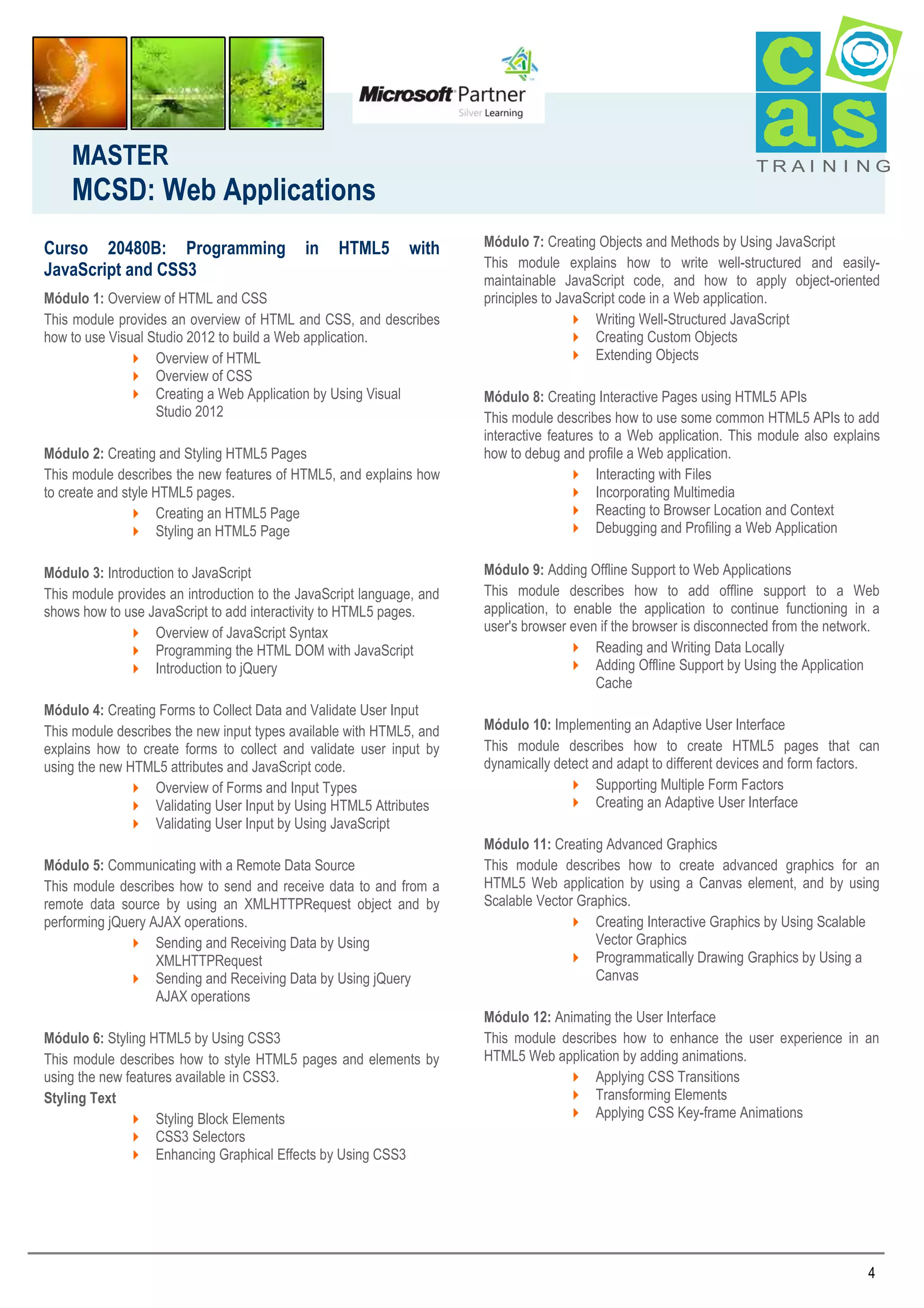 MASTER

TRAI N I NG

MCSD: Web Applications
Curso 20480B: Programming
JavaScript and CSS3

in

HTML5

with

Módulo 1: Overview of HTML and CSS
This module provides an overview of HTML and CSS, and describes
how to use Visual Studio 2012 to build a Web application.
 Overview of HTML
 Overview of CSS
 Creating a Web Application by Using Visual
Studio 2012
Módulo 2: Creating and Styling HTML5 Pages
This module describes the new features of HTML5, and explains how
to create and style HTML5 pages.
 Creating an HTML5 Page
 Styling an HTML5 Page

Módulo 7: Creating Objects and Methods by Using JavaScript
This module explains how to write well-structured and easilymaintainable JavaScript code, and how to apply object-oriented
principles to JavaScript code in a Web application.
 Writing Well-Structured JavaScript
 Creating Custom Objects
 Extending Objects
Módulo 8: Creating Interactive Pages using HTML5 APIs
This module describes how to use some common HTML5 APIs to add
interactive features to a Web application. This module also explains
how to debug and profile a Web application.
 Interacting with Files
 Incorporating Multimedia
 Reacting to Browser Location and Context
 Debugging and Profiling a Web Application

Módulo 3: Introduction to JavaScript
This module provides an introduction to the JavaScript language, and
shows how to use JavaScript to add interactivity to HTML5 pages.
 Overview of JavaScript Syntax
 Programming the HTML DOM with JavaScript
 Introduction to jQuery

Módulo 9: Adding Offline Support to Web Applications
This module describes how to add offline support to a Web
application, to enable the application to continue functioning in a
user's browser even if the browser is disconnected from the network.
 Reading and Writing Data Locally
 Adding Offline Support by Using the Application
Cache

Módulo 4: Creating Forms to Collect Data and Validate User Input
This module describes the new input types available with HTML5, and
explains how to create forms to collect and validate user input by
using the new HTML5 attributes and JavaScript code.
 Overview of Forms and Input Types
 Validating User Input by Using HTML5 Attributes
 Validating User Input by Using JavaScript

Módulo 10: Implementing an Adaptive User Interface
This module describes how to create HTML5 pages that can
dynamically detect and adapt to different devices and form factors.
 Supporting Multiple Form Factors
 Creating an Adaptive User Interface

Módulo 5: Communicating with a Remote Data Source
This module describes how to send and receive data to and from a
remote data source by using an XMLHTTPRequest object and by
performing jQuery AJAX operations.
 Sending and Receiving Data by Using
XMLHTTPRequest
 Sending and Receiving Data by Using jQuery
AJAX operations
Módulo 6: Styling HTML5 by Using CSS3
This module describes how to style HTML5 pages and elements by
using the new features available in CSS3.
Styling Text
 Styling Block Elements
 CSS3 Selectors
 Enhancing Graphical Effects by Using CSS3

Módulo 11: Creating Advanced Graphics
This module describes how to create advanced graphics for an
HTML5 Web application by using a Canvas element, and by using
Scalable Vector Graphics.
 Creating Interactive Graphics by Using Scalable
Vector Graphics
 Programmatically Drawing Graphics by Using a
Canvas
Módulo 12: Animating the User Interface
This module describes how to enhance the user experience in an
HTML5 Web application by adding animations.
 Applying CSS Transitions
 Transforming Elements
 Applying CSS Key-frame Animations

4

 