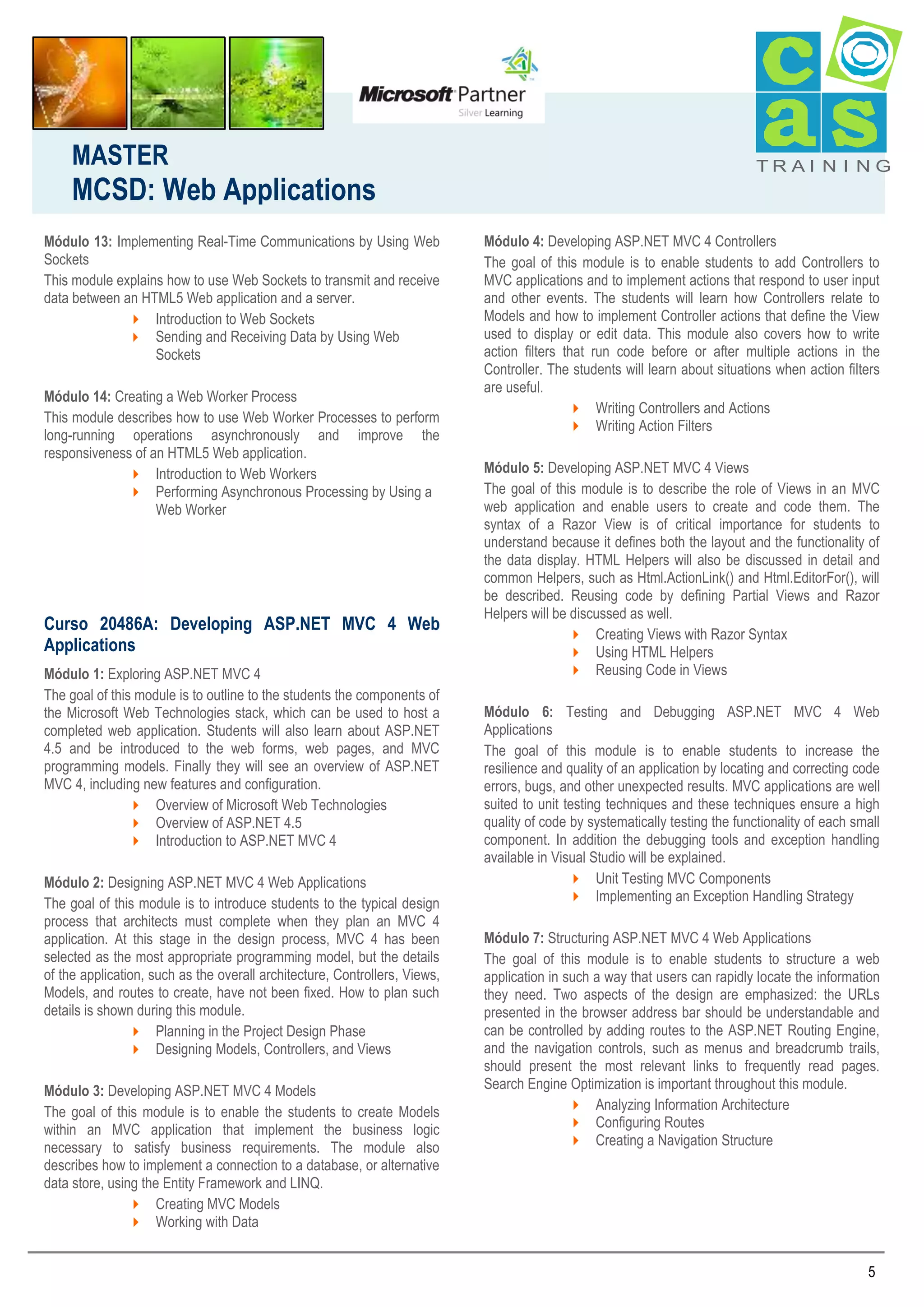 MASTER

MCSD: Web Applications
Módulo 13: Implementing Real-Time Communications by Using Web
Sockets
This module explains how to use Web Sockets to transmit and receive
data between an HTML5 Web application and a server.
 Introduction to Web Sockets
 Sending and Receiving Data by Using Web
Sockets
Módulo 14: Creating a Web Worker Process
This module describes how to use Web Worker Processes to perform
long-running operations asynchronously and improve the
responsiveness of an HTML5 Web application.
 Introduction to Web Workers
 Performing Asynchronous Processing by Using a
Web Worker

Curso 20486A: Developing ASP.NET MVC 4 Web
Applications
Módulo 1: Exploring ASP.NET MVC 4
The goal of this module is to outline to the students the components of
the Microsoft Web Technologies stack, which can be used to host a
completed web application. Students will also learn about ASP.NET
4.5 and be introduced to the web forms, web pages, and MVC
programming models. Finally they will see an overview of ASP.NET
MVC 4, including new features and configuration.
 Overview of Microsoft Web Technologies
 Overview of ASP.NET 4.5
 Introduction to ASP.NET MVC 4
Módulo 2: Designing ASP.NET MVC 4 Web Applications
The goal of this module is to introduce students to the typical design
process that architects must complete when they plan an MVC 4
application. At this stage in the design process, MVC 4 has been
selected as the most appropriate programming model, but the details
of the application, such as the overall architecture, Controllers, Views,
Models, and routes to create, have not been fixed. How to plan such
details is shown during this module.
 Planning in the Project Design Phase
 Designing Models, Controllers, and Views
Módulo 3: Developing ASP.NET MVC 4 Models
The goal of this module is to enable the students to create Models
within an MVC application that implement the business logic
necessary to satisfy business requirements. The module also
describes how to implement a connection to a database, or alternative
data store, using the Entity Framework and LINQ.
 Creating MVC Models
 Working with Data

TRAI N I NG

Módulo 4: Developing ASP.NET MVC 4 Controllers
The goal of this module is to enable students to add Controllers to
MVC applications and to implement actions that respond to user input
and other events. The students will learn how Controllers relate to
Models and how to implement Controller actions that define the View
used to display or edit data. This module also covers how to write
action filters that run code before or after multiple actions in the
Controller. The students will learn about situations when action filters
are useful.
 Writing Controllers and Actions
 Writing Action Filters
Módulo 5: Developing ASP.NET MVC 4 Views
The goal of this module is to describe the role of Views in an MVC
web application and enable users to create and code them. The
syntax of a Razor View is of critical importance for students to
understand because it defines both the layout and the functionality of
the data display. HTML Helpers will also be discussed in detail and
common Helpers, such as Html.ActionLink() and Html.EditorFor(), will
be described. Reusing code by defining Partial Views and Razor
Helpers will be discussed as well.
 Creating Views with Razor Syntax
 Using HTML Helpers
 Reusing Code in Views
Módulo 6: Testing and Debugging ASP.NET MVC 4 Web
Applications
The goal of this module is to enable students to increase the
resilience and quality of an application by locating and correcting code
errors, bugs, and other unexpected results. MVC applications are well
suited to unit testing techniques and these techniques ensure a high
quality of code by systematically testing the functionality of each small
component. In addition the debugging tools and exception handling
available in Visual Studio will be explained.
 Unit Testing MVC Components
 Implementing an Exception Handling Strategy
Módulo 7: Structuring ASP.NET MVC 4 Web Applications
The goal of this module is to enable students to structure a web
application in such a way that users can rapidly locate the information
they need. Two aspects of the design are emphasized: the URLs
presented in the browser address bar should be understandable and
can be controlled by adding routes to the ASP.NET Routing Engine,
and the navigation controls, such as menus and breadcrumb trails,
should present the most relevant links to frequently read pages.
Search Engine Optimization is important throughout this module.
 Analyzing Information Architecture
 Configuring Routes
 Creating a Navigation Structure

5

 
