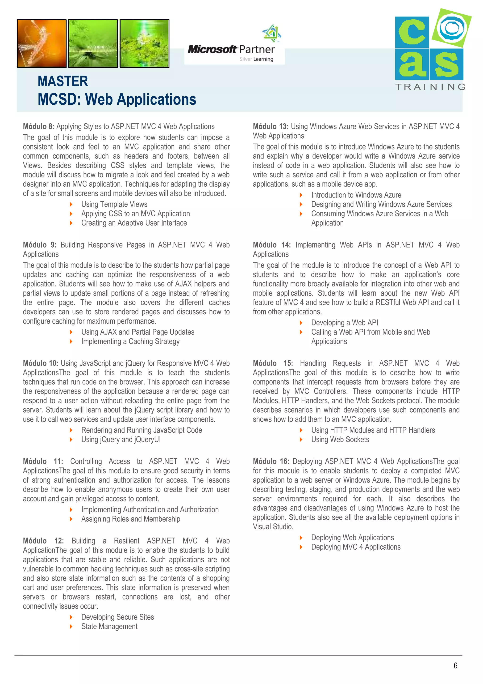 MASTER

MCSD: Web Applications

TRAI N I NG

Módulo 8: Applying Styles to ASP.NET MVC 4 Web Applications
The goal of this module is to explore how students can impose a
consistent look and feel to an MVC application and share other
common components, such as headers and footers, between all
Views. Besides describing CSS styles and template views, the
module will discuss how to migrate a look and feel created by a web
designer into an MVC application. Techniques for adapting the display
of a site for small screens and mobile devices will also be introduced.
 Using Template Views
 Applying CSS to an MVC Application
 Creating an Adaptive User Interface

Módulo 13: Using Windows Azure Web Services in ASP.NET MVC 4
Web Applications
The goal of this module is to introduce Windows Azure to the students
and explain why a developer would write a Windows Azure service
instead of code in a web application. Students will also see how to
write such a service and call it from a web application or from other
applications, such as a mobile device app.
 Introduction to Windows Azure
 Designing and Writing Windows Azure Services
 Consuming Windows Azure Services in a Web
Application

Módulo 9: Building Responsive Pages in ASP.NET MVC 4 Web
Applications
The goal of this module is to describe to the students how partial page
updates and caching can optimize the responsiveness of a web
application. Students will see how to make use of AJAX helpers and
partial views to update small portions of a page instead of refreshing
the entire page. The module also covers the different caches
developers can use to store rendered pages and discusses how to
configure caching for maximum performance.
 Using AJAX and Partial Page Updates
 Implementing a Caching Strategy

Módulo 14: Implementing Web APIs in ASP.NET MVC 4 Web
Applications
The goal of the module is to introduce the concept of a Web API to
students and to describe how to make an application’s core
functionality more broadly available for integration into other web and
mobile applications. Students will learn about the new Web API
feature of MVC 4 and see how to build a RESTful Web API and call it
from other applications.
 Developing a Web API
 Calling a Web API from Mobile and Web
Applications

Módulo 10: Using JavaScript and jQuery for Responsive MVC 4 Web
ApplicationsThe goal of this module is to teach the students
techniques that run code on the browser. This approach can increase
the responsiveness of the application because a rendered page can
respond to a user action without reloading the entire page from the
server. Students will learn about the jQuery script library and how to
use it to call web services and update user interface components.
 Rendering and Running JavaScript Code
 Using jQuery and jQueryUI

Módulo 15: Handling Requests in ASP.NET MVC 4 Web
ApplicationsThe goal of this module is to describe how to write
components that intercept requests from browsers before they are
received by MVC Controllers. These components include HTTP
Modules, HTTP Handlers, and the Web Sockets protocol. The module
describes scenarios in which developers use such components and
shows how to add them to an MVC application.
 Using HTTP Modules and HTTP Handlers
 Using Web Sockets

Módulo 11: Controlling Access to ASP.NET MVC 4 Web
ApplicationsThe goal of this module to ensure good security in terms
of strong authentication and authorization for access. The lessons
describe how to enable anonymous users to create their own user
account and gain privileged access to content.
 Implementing Authentication and Authorization
 Assigning Roles and Membership

Módulo 16: Deploying ASP.NET MVC 4 Web ApplicationsThe goal
for this module is to enable students to deploy a completed MVC
application to a web server or Windows Azure. The module begins by
describing testing, staging, and production deployments and the web
server environments required for each. It also describes the
advantages and disadvantages of using Windows Azure to host the
application. Students also see all the available deployment options in
Visual Studio.
 Deploying Web Applications
 Deploying MVC 4 Applications

Módulo 12: Building a Resilient ASP.NET MVC 4 Web
ApplicationThe goal of this module is to enable the students to build
applications that are stable and reliable. Such applications are not
vulnerable to common hacking techniques such as cross-site scripting
and also store state information such as the contents of a shopping
cart and user preferences. This state information is preserved when
servers or browsers restart, connections are lost, and other
connectivity issues occur.
 Developing Secure Sites
 State Management

6

 