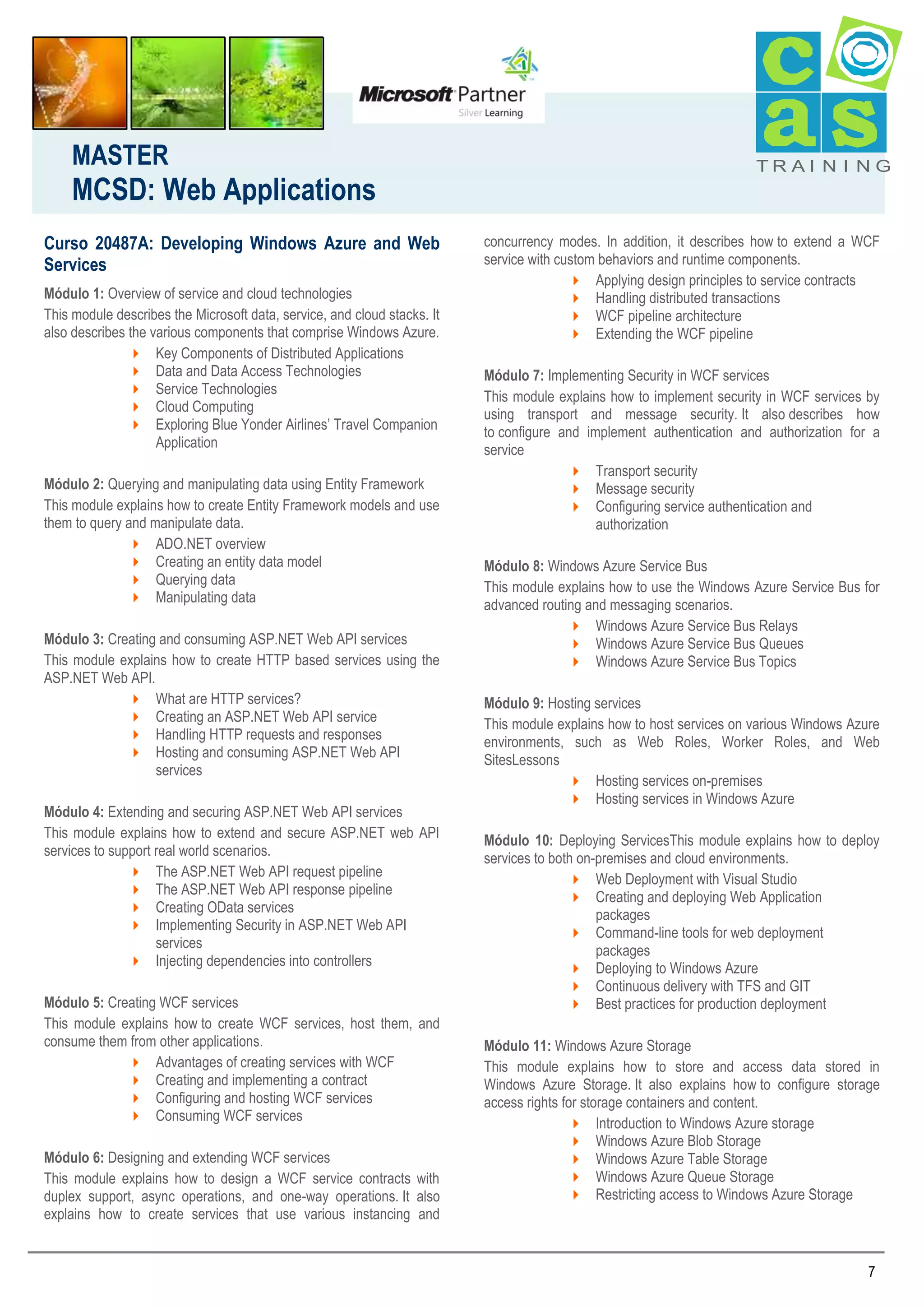 MASTER

MCSD: Web Applications
Curso 20487A: Developing Windows Azure and Web
Services
Módulo 1: Overview of service and cloud technologies
This module describes the Microsoft data, service, and cloud stacks. It
also describes the various components that comprise Windows Azure.
 Key Components of Distributed Applications
 Data and Data Access Technologies
 Service Technologies
 Cloud Computing
 Exploring Blue Yonder Airlines’ Travel Companion
Application
Módulo 2: Querying and manipulating data using Entity Framework
This module explains how to create Entity Framework models and use
them to query and manipulate data.
 ADO.NET overview
 Creating an entity data model
 Querying data
 Manipulating data
Módulo 3: Creating and consuming ASP.NET Web API services
This module explains how to create HTTP based services using the
ASP.NET Web API.
 What are HTTP services?
 Creating an ASP.NET Web API service
 Handling HTTP requests and responses
 Hosting and consuming ASP.NET Web API
services
Módulo 4: Extending and securing ASP.NET Web API services
This module explains how to extend and secure ASP.NET web API
services to support real world scenarios.
 The ASP.NET Web API request pipeline
 The ASP.NET Web API response pipeline
 Creating OData services
 Implementing Security in ASP.NET Web API
services
 Injecting dependencies into controllers
Módulo 5: Creating WCF services
This module explains how to create WCF services, host them, and
consume them from other applications.
 Advantages of creating services with WCF
 Creating and implementing a contract
 Configuring and hosting WCF services
 Consuming WCF services
Módulo 6: Designing and extending WCF services
This module explains how to design a WCF service contracts with
duplex support, async operations, and one-way operations. It also
explains how to create services that use various instancing and

TRAI N I NG

concurrency modes. In addition, it describes how to extend a WCF
service with custom behaviors and runtime components.
 Applying design principles to service contracts
 Handling distributed transactions
 WCF pipeline architecture
 Extending the WCF pipeline
Módulo 7: Implementing Security in WCF services
This module explains how to implement security in WCF services by
using transport and message security. It also describes how
to configure and implement authentication and authorization for a
service
 Transport security
 Message security
 Configuring service authentication and
authorization
Módulo 8: Windows Azure Service Bus
This module explains how to use the Windows Azure Service Bus for
advanced routing and messaging scenarios.
 Windows Azure Service Bus Relays
 Windows Azure Service Bus Queues
 Windows Azure Service Bus Topics
Módulo 9: Hosting services
This module explains how to host services on various Windows Azure
environments, such as Web Roles, Worker Roles, and Web
SitesLessons
 Hosting services on-premises
 Hosting services in Windows Azure
Módulo 10: Deploying ServicesThis module explains how to deploy
services to both on-premises and cloud environments.
 Web Deployment with Visual Studio
 Creating and deploying Web Application
packages
 Command-line tools for web deployment
packages
 Deploying to Windows Azure
 Continuous delivery with TFS and GIT
 Best practices for production deployment
Módulo 11: Windows Azure Storage
This module explains how to store and access data stored in
Windows Azure Storage. It also explains how to configure storage
access rights for storage containers and content.
 Introduction to Windows Azure storage
 Windows Azure Blob Storage
 Windows Azure Table Storage
 Windows Azure Queue Storage
 Restricting access to Windows Azure Storage

7

 