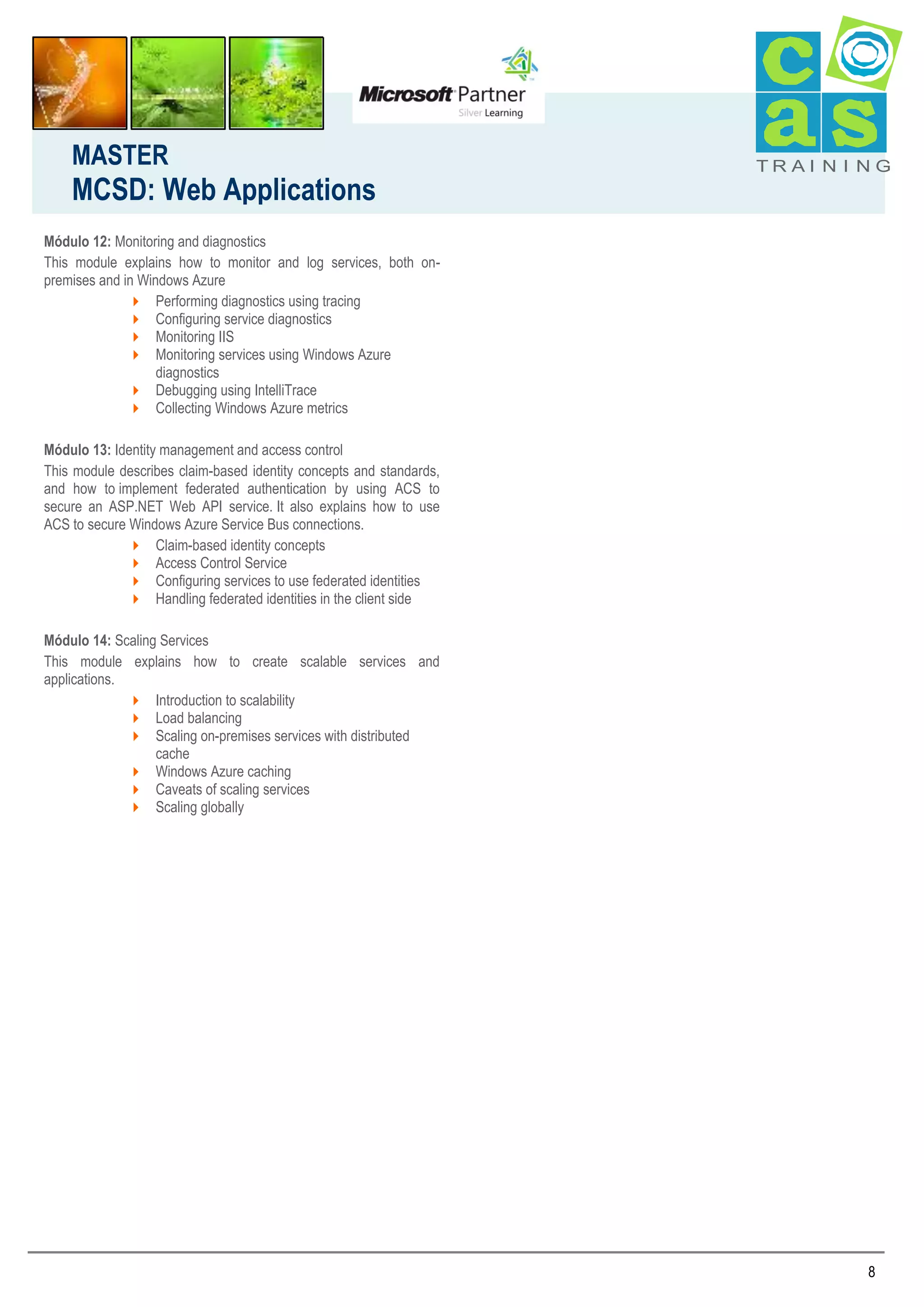 MASTER

MCSD: Web Applications

TRAI N I NG

Módulo 12: Monitoring and diagnostics
This module explains how to monitor and log services, both onpremises and in Windows Azure
 Performing diagnostics using tracing
 Configuring service diagnostics
 Monitoring IIS
 Monitoring services using Windows Azure
diagnostics
 Debugging using IntelliTrace
 Collecting Windows Azure metrics
Módulo 13: Identity management and access control
This module describes claim-based identity concepts and standards,
and how to implement federated authentication by using ACS to
secure an ASP.NET Web API service. It also explains how to use
ACS to secure Windows Azure Service Bus connections.
 Claim-based identity concepts
 Access Control Service
 Configuring services to use federated identities
 Handling federated identities in the client side
Módulo 14: Scaling Services
This module explains how to create scalable services and
applications.
 Introduction to scalability
 Load balancing
 Scaling on-premises services with distributed
cache
 Windows Azure caching
 Caveats of scaling services
 Scaling globally

8

 