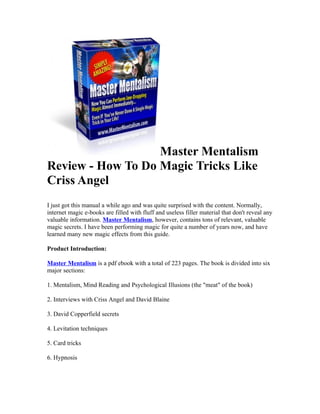 Master Mentalism
Review - How To Do Magic Tricks Like
Criss Angel
I just got this manual a while ago and was quite surprised with the content. Normally,
internet magic e-books are filled with fluff and useless filler material that don't reveal any
valuable information. Master Mentalism, however, contains tons of relevant, valuable
magic secrets. I have been performing magic for quite a number of years now, and have
learned many new magic effects from this guide.

Product Introduction:

Master Mentalism is a pdf ebook with a total of 223 pages. The book is divided into six
major sections:

1. Mentalism, Mind Reading and Psychological Illusions (the "meat" of the book)

2. Interviews with Criss Angel and David Blaine

3. David Copperfield secrets

4. Levitation techniques

5. Card tricks

6. Hypnosis
 