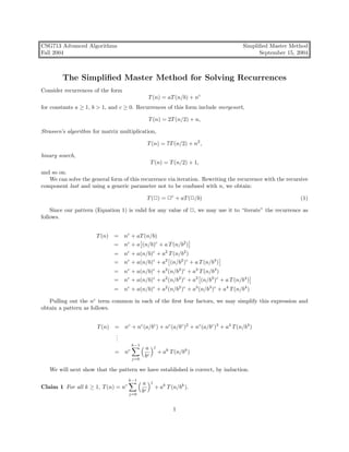 CSG713 Advanced Algorithms                                                           Simpliﬁed Master Method
Fall 2004                                                                                  September 15, 2004



        The Simpliﬁed Master Method for Solving Recurrences
Consider recurrences of the form
                                                T (n) = aT (n/b) + nc
for constants a ≥ 1, b > 1, and c ≥ 0. Recurrences of this form include mergesort,

                                                T (n) = 2T (n/2) + n,

Strassen’s algorithm for matrix multiplication,

                                                T (n) = 7T (n/2) + n2 ,

binary search,
                                                 T (n) = T (n/2) + 1,
and so on.
   We can solve the general form of this recurrence via iteration. Rewriting the recurrence with the recursive
component last and using a generic parameter not to be confused with n, we obtain:

                                                T (2) = 2c + aT (2/b)                                      (1)

    Since our pattern (Equation 1) is valid for any value of 2, we may use it to “iterate” the recurrence as
follows.


                      T (n)   = nc + aT (n/b)
                              = nc + a (n/b)c + a T (n/b2 )
                              = nc + a(n/b)c + a2 T (n/b2 )
                              = nc + a(n/b)c + a2 (n/b2 )c + a T (n/b3 )
                              = nc + a(n/b)c + a2 (n/b2 )c + a3 T (n/b3 )
                              = nc + a(n/b)c + a2 (n/b2 )c + a3 (n/b3 )c + a T (n/b4 )
                              = nc + a(n/b)c + a2 (n/b2 )c + a3 (n/b3 )c + a4 T (n/b4 )

   Pulling out the nc term common in each of the ﬁrst four factors, we may simplify this expression and
obtain a pattern as follows.


                       T (n) = nc + nc (a/bc ) + nc (a/bc )2 + nc (a/bc )3 + a4 T (n/b4 )
                             .
                             .
                             .
                                     k−1             j
                                            a
                              = nc                       + ak T (n/bk )
                                     j=0
                                            bc

   We will next show that the pattern we have established is correct, by induction.
                                    k−1          j
                                           a
Claim 1 For all k ≥ 1, T (n) = nc                    + ak T (n/bk ).
                                    j=0
                                           bc


                                                               1
 
