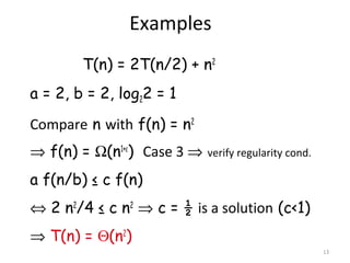 13
Examples
T(n) = 2T(n/2) + n2
a = 2, b = 2, log22 = 1
Compare n with f(n) = n2
⇒ f(n) = Ω(n1+ε
) Case 3 ⇒ verify regularity cond.
a f(n/b) ≤ c f(n)
⇔ 2 n2
/4 ≤ c n2
⇒ c = ½ is a solution (c<1)
⇒ T(n) = Θ(n2
)
 