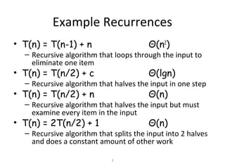 3
Example Recurrences
• T(n) = T(n-1) + n Θ(n2
)
– Recursive algorithm that loops through the input to
eliminate one item
• T(n) = T(n/2) + c Θ(lgn)
– Recursive algorithm that halves the input in one step
• T(n) = T(n/2) + n Θ(n)
– Recursive algorithm that halves the input but must
examine every item in the input
• T(n) = 2T(n/2) + 1 Θ(n)
– Recursive algorithm that splits the input into 2 halves
and does a constant amount of other work
 