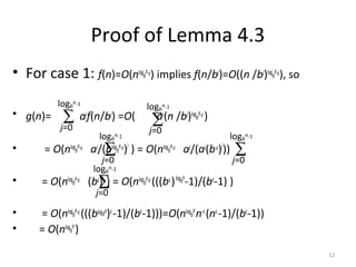 12
Proof of Lemma 4.3
• For case 1: f(n)=O(nlogb
a-ε) implies f(n/bj
)=O((n /bj
)logb
a-ε), so
• g(n)= aj
f(n/bj
) =O( aj
(n /bj
)logb
a-ε)
• = O(nlogb
a-ε aj
/(blogb
a-ε)j
) = O(nlogb
a-ε aj
/(aj
(b-ε)j
))
• = O(nlogb
a-ε (bε)j
) = O(nlogb
a-ε(((bε)logbn
-1)/(bε
-1) )
• = O(nlogb
a-ε(((blogbn
)ε
-1)/(bε
-1)))=O(nlogb
a
n-ε
(nε
-1)/(bε
-1))
• = O(nlogb
a
)
∑
j=0
logb
n-1
∑
j=0
logb
n-1
∑
j=0
logb
n-1
∑
j=0
logb
n-1
∑
j=0
logb
n-1
 