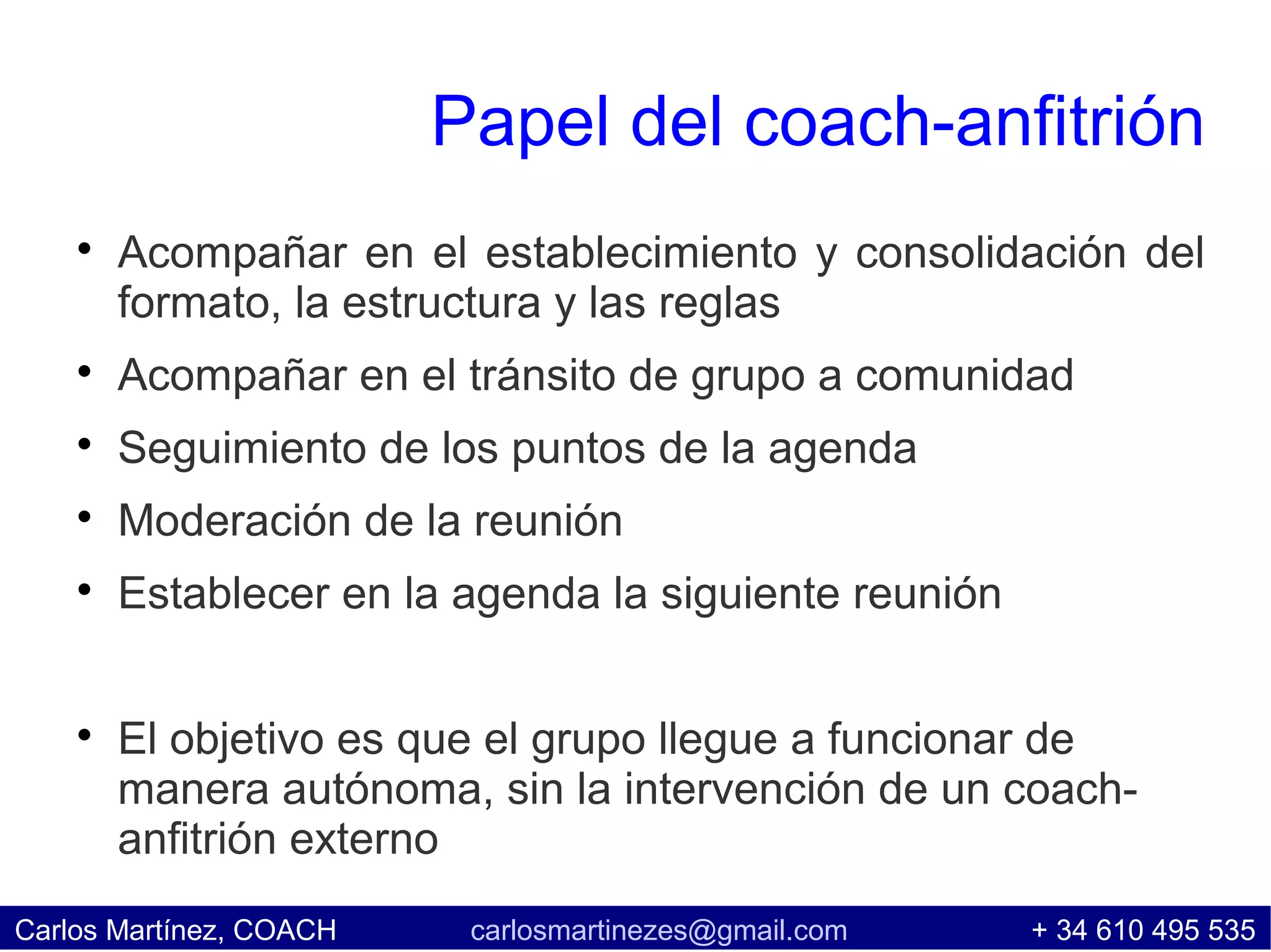 Papel del coach-anfitrión
    
        Acompañar en el establecimiento y consolidación del
        formato, la estructura y las reglas
    
        Acompañar en el tránsito de grupo a comunidad
    
        Seguimiento de los puntos de la agenda
    
        Moderación de la reunión
    
        Establecer en la agenda la siguiente reunión

    
        El objetivo es que el grupo llegue a funcionar de
        manera autónoma, sin la intervención de un coach-
        anfitrión externo
Carlos Martínez, COACH    carlosmartinezes@gmail.com   + 34 610 495 535
 