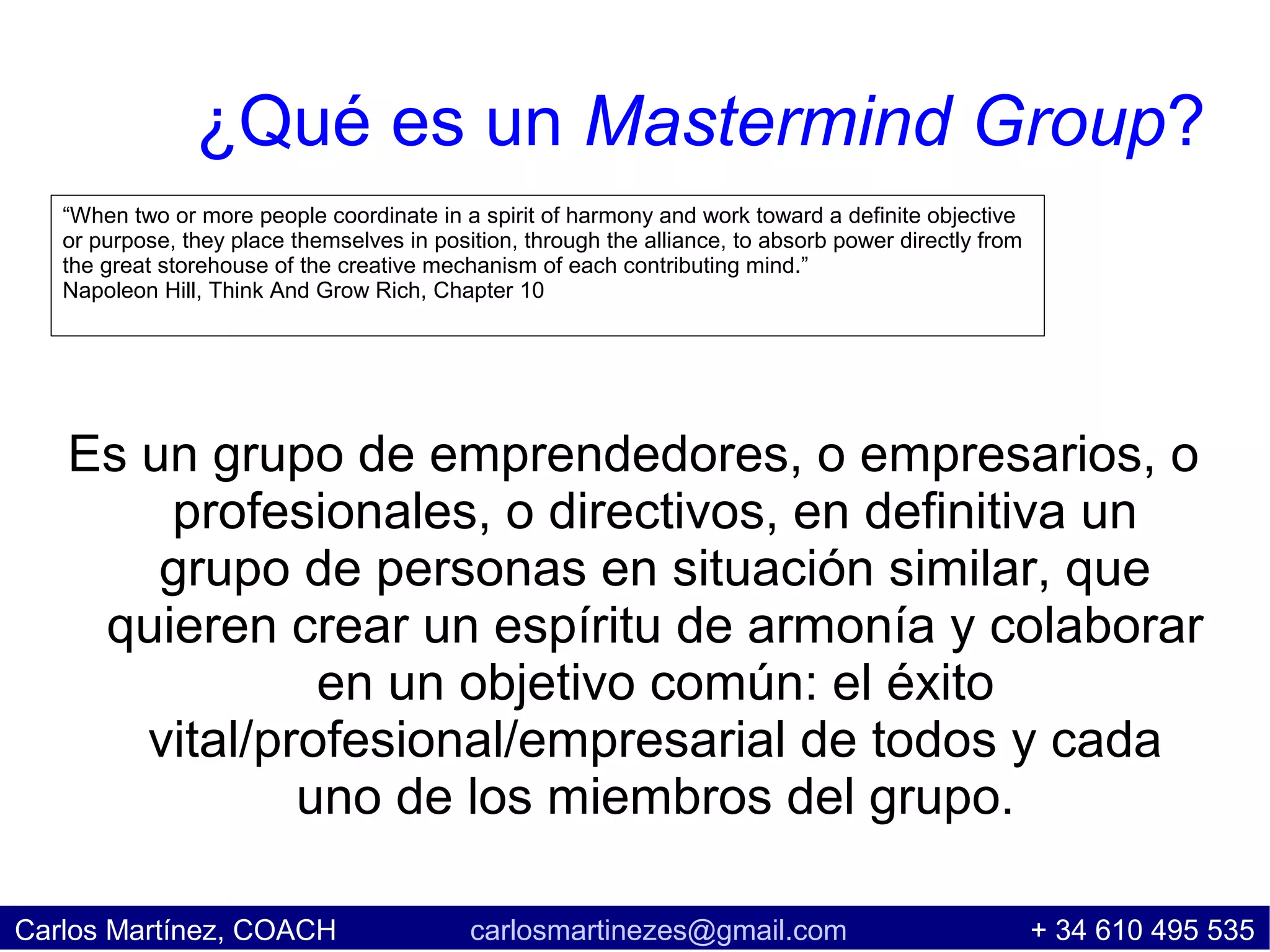 ¿Qué es un Mastermind Group?
   “When two or more people coordinate in a spirit of harmony and work toward a definite objective
   or purpose, they place themselves in position, through the alliance, to absorb power directly from
   the great storehouse of the creative mechanism of each contributing mind.”
   Napoleon Hill, Think And Grow Rich, Chapter 10




   Es un grupo de emprendedores, o empresarios, o
       profesionales, o directivos, en definitiva un
       grupo de personas en situación similar, que
    quieren crear un espíritu de armonía y colaborar
               en un objetivo común: el éxito
      vital/profesional/empresarial de todos y cada
              uno de los miembros del grupo.

Carlos Martínez, COACH                      carlosmartinezes@gmail.com                                  + 34 610 495 535
 