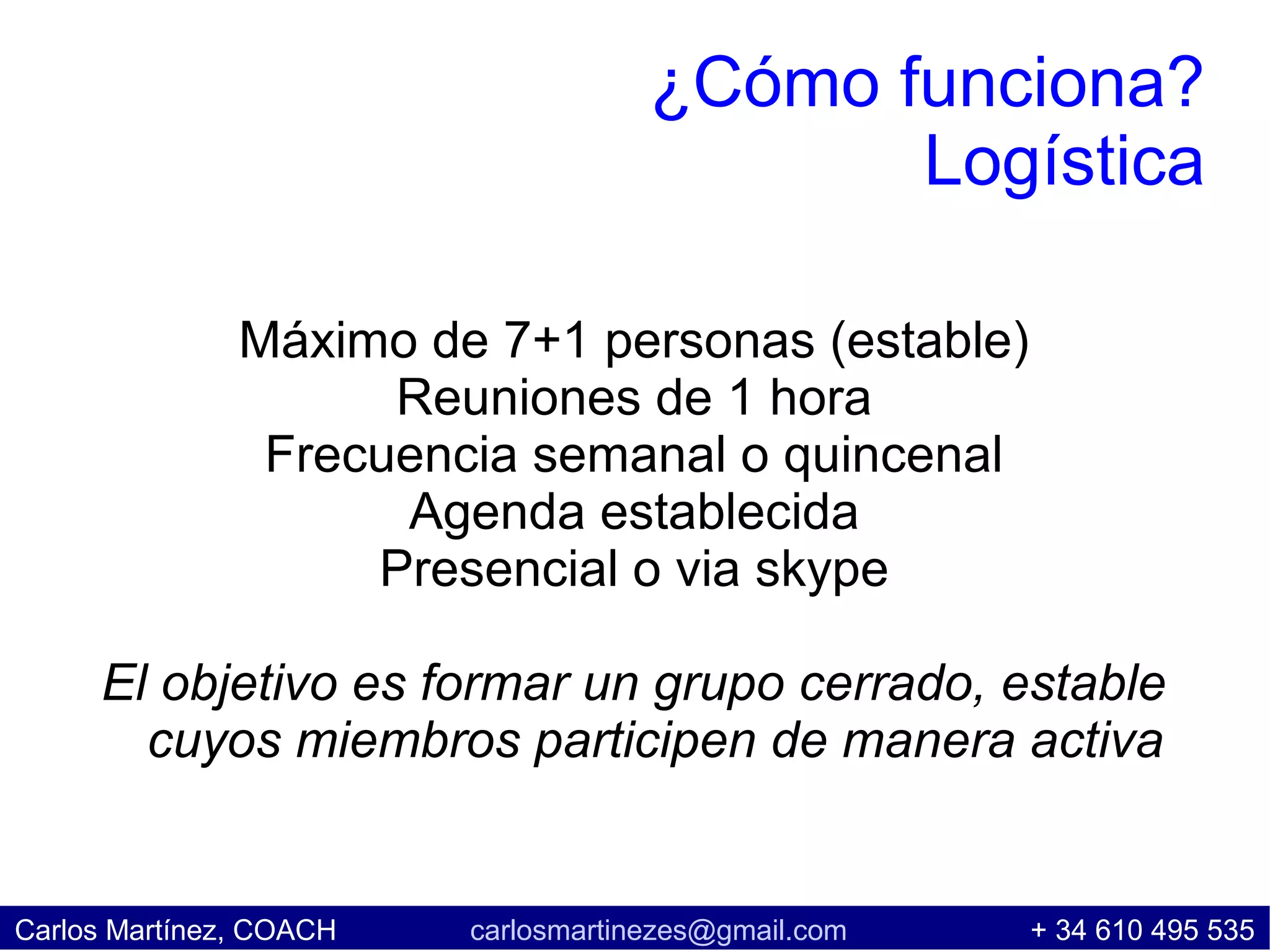 ¿Cómo funciona?
                                            Logística

               Máximo de 7+1 personas (estable)
                     Reuniones de 1 hora
                Frecuencia semanal o quincenal
                     Agenda establecida
                    Presencial o via skype

     El objetivo es formar un grupo cerrado, estable
       cuyos miembros participen de manera activa


Carlos Martínez, COACH   carlosmartinezes@gmail.com   + 34 610 495 535
 