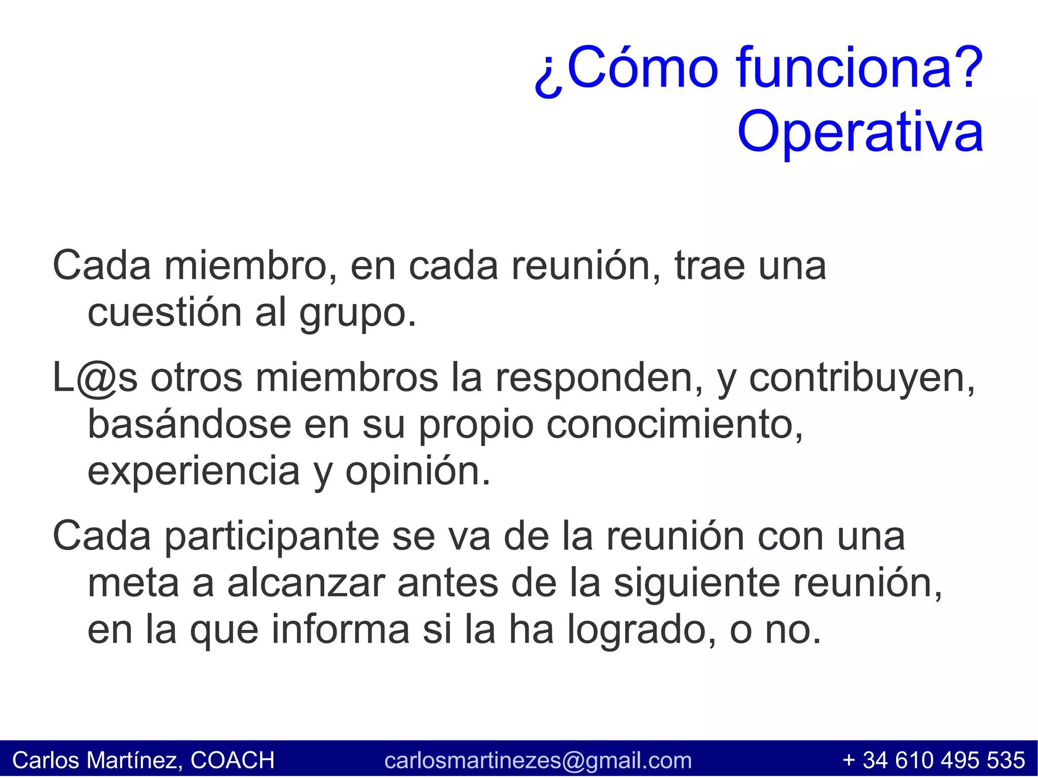 ¿Cómo funciona?
                                           Operativa

   Cada miembro, en cada reunión, trae una
    cuestión al grupo.
   L@s otros miembros la responden, y contribuyen,
    basándose en su propio conocimiento,
    experiencia y opinión.
   Cada participante se va de la reunión con una
    meta a alcanzar antes de la siguiente reunión,
    en la que informa si la ha logrado, o no.

Carlos Martínez, COACH   carlosmartinezes@gmail.com   + 34 610 495 535
 