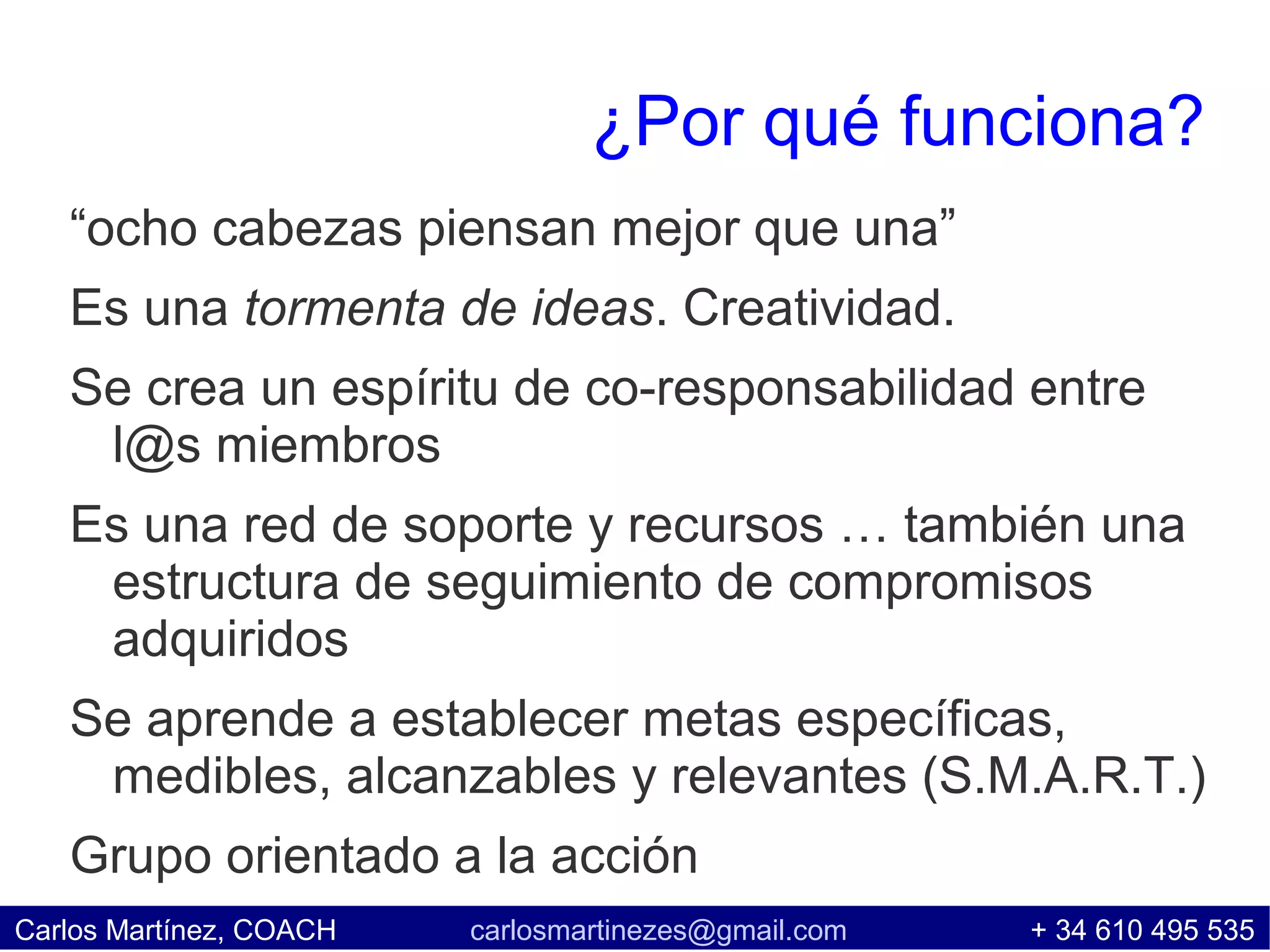 ¿Por qué funciona?
   “ocho cabezas piensan mejor que una”
   Es una tormenta de ideas. Creatividad.
   Se crea un espíritu de co-responsabilidad entre
    l@s miembros
   Es una red de soporte y recursos … también una
    estructura de seguimiento de compromisos
    adquiridos
   Se aprende a establecer metas específicas,
    medibles, alcanzables y relevantes (S.M.A.R.T.)
   Grupo orientado a la acción
Carlos Martínez, COACH   carlosmartinezes@gmail.com   + 34 610 495 535
 