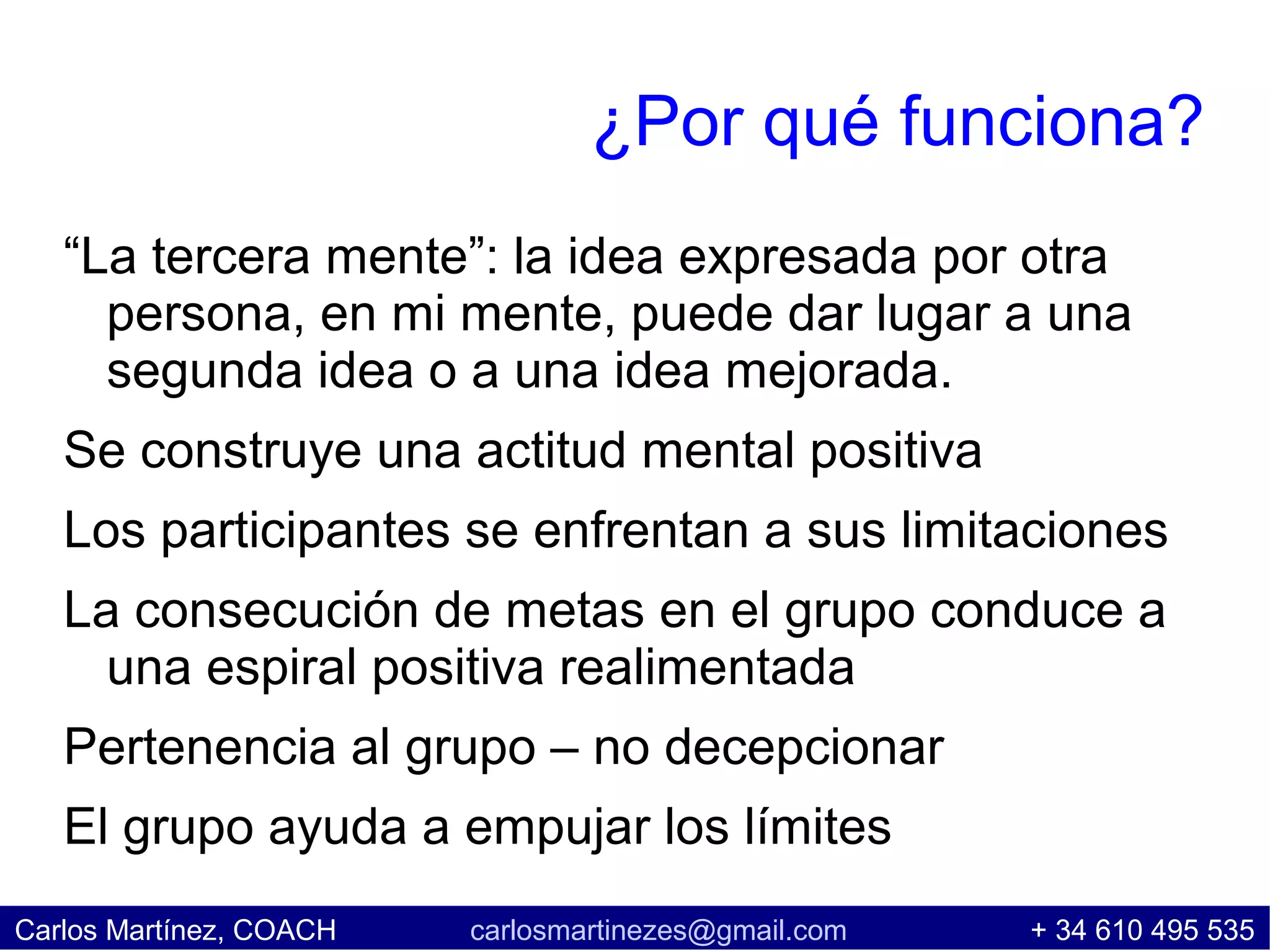 ¿Por qué funciona?
   “La tercera mente”: la idea expresada por otra
     persona, en mi mente, puede dar lugar a una
     segunda idea o a una idea mejorada.
   Se construye una actitud mental positiva
   Los participantes se enfrentan a sus limitaciones
   La consecución de metas en el grupo conduce a
     una espiral positiva realimentada
   Pertenencia al grupo – no decepcionar
   El grupo ayuda a empujar los límites
Carlos Martínez, COACH   carlosmartinezes@gmail.com   + 34 610 495 535
 