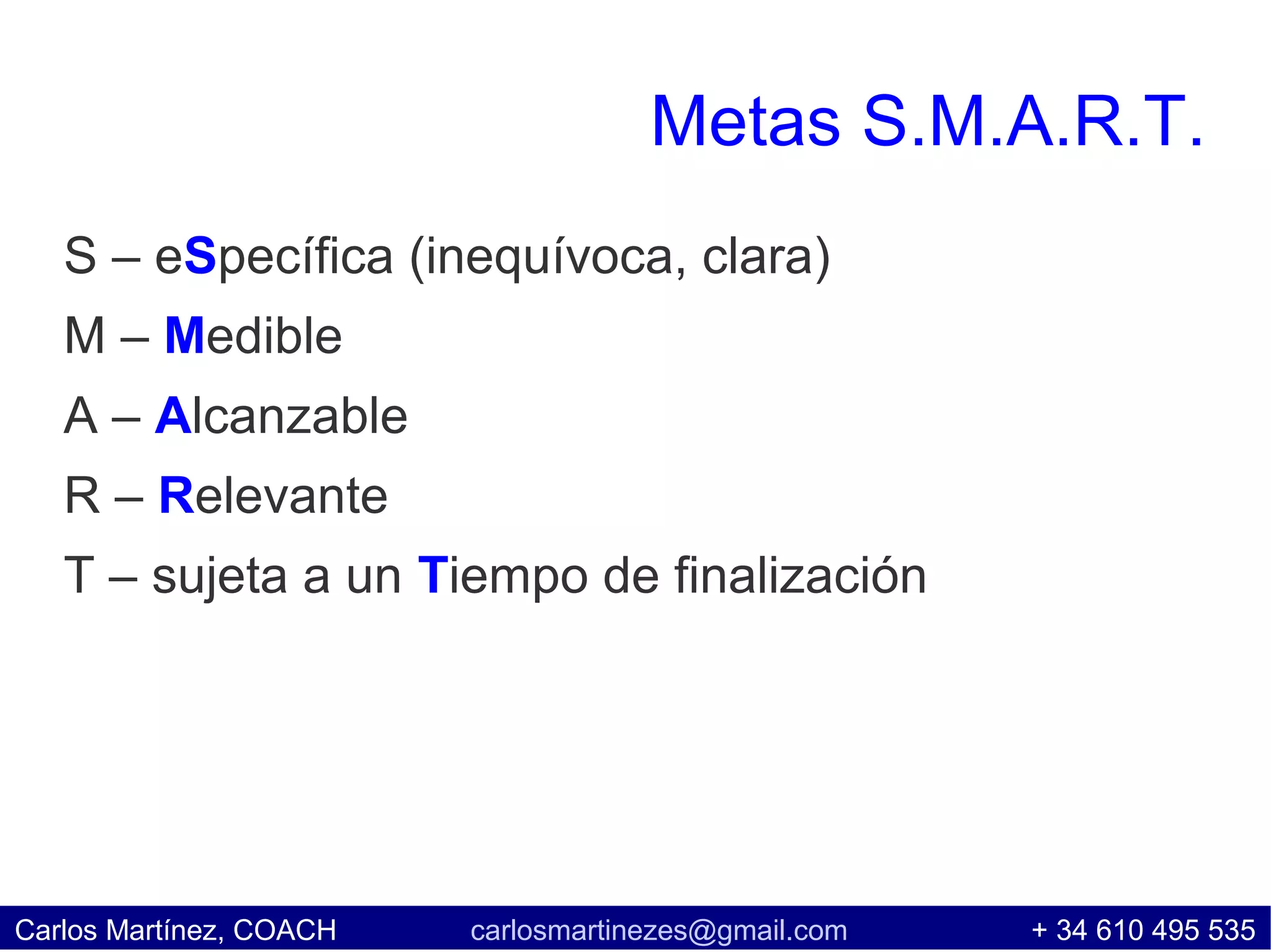 Metas S.M.A.R.T.
   S – eSpecífica (inequívoca, clara)
   M – Medible
   A – Alcanzable
   R – Relevante
   T – sujeta a un Tiempo de finalización




Carlos Martínez, COACH   carlosmartinezes@gmail.com   + 34 610 495 535
 