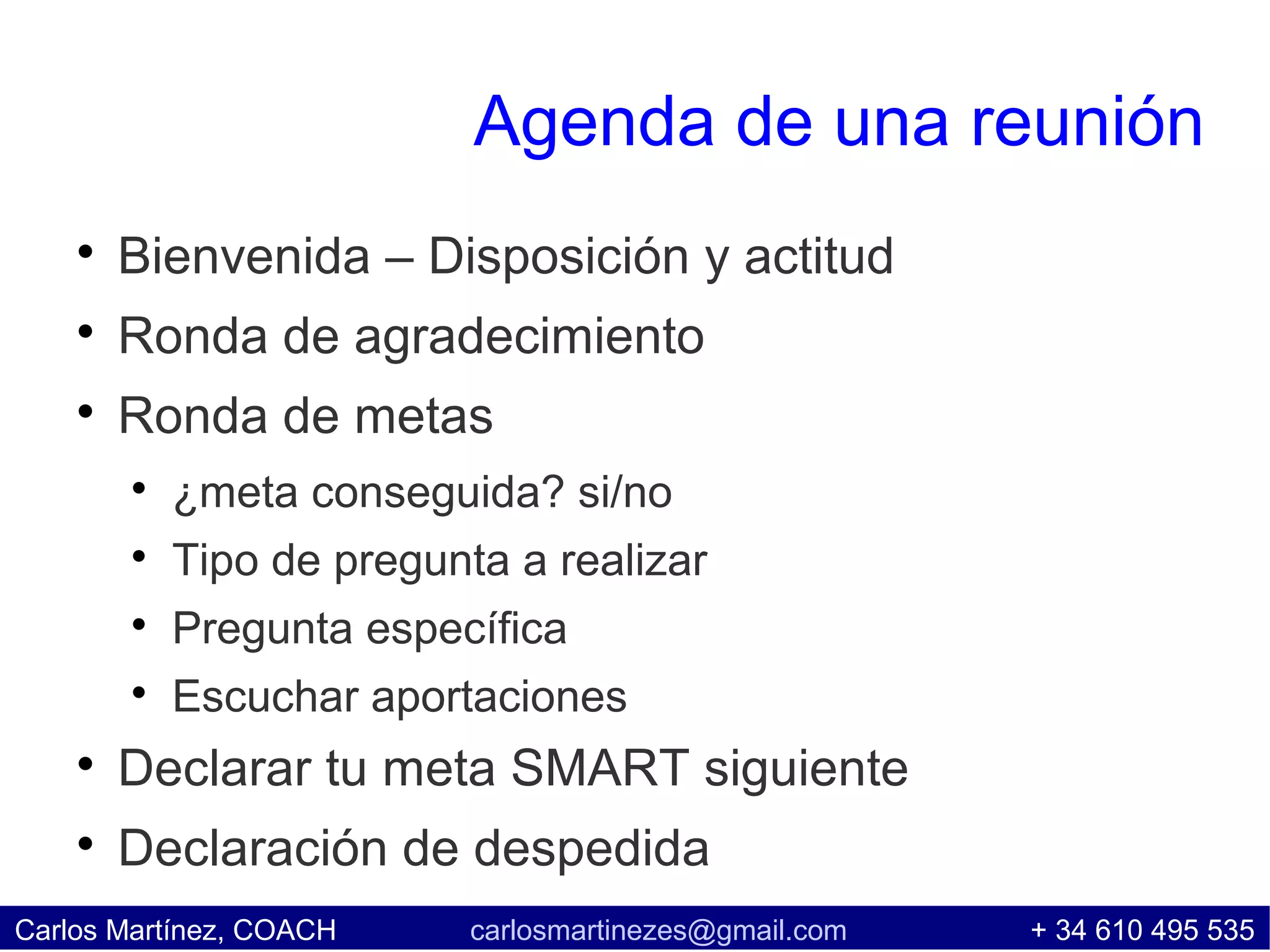 Agenda de una reunión
    
        Bienvenida – Disposición y actitud
    
        Ronda de agradecimiento
    
        Ronda de metas
        
            ¿meta conseguida? si/no
        
            Tipo de pregunta a realizar
        
            Pregunta específica
        
            Escuchar aportaciones
    
        Declarar tu meta SMART siguiente
    
        Declaración de despedida
Carlos Martínez, COACH     carlosmartinezes@gmail.com   + 34 610 495 535
 
