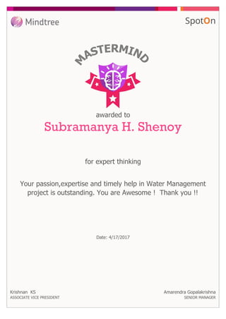 awarded to
Subramanya H. Shenoy
for expert thinking
Your passion,expertise and timely help in Water Management
project is outstanding. You are Awesome ! Thank you !!
Date: 4/17/2017
Krishnan KS
ASSOCIATE VICE PRESIDENT
Amarendra Gopalakrishna
SENIOR MANAGER
 