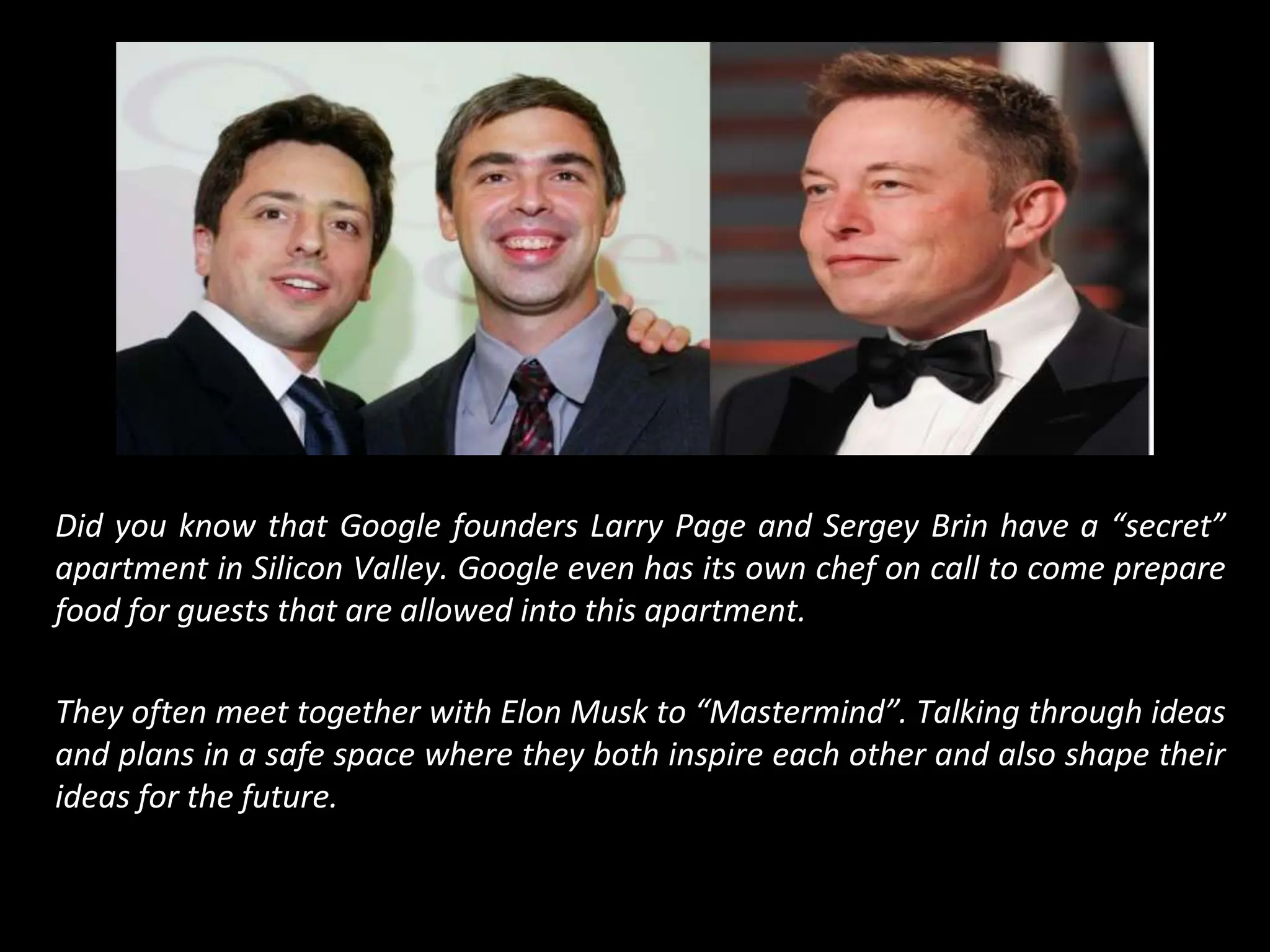 Did you know that Google founders Larry Page and Sergey Brin have a “secret”
apartment in Silicon Valley. Google even has its own chef on call to come prepare
food for guests that are allowed into this apartment.
They often meet together with Elon Musk to “Mastermind”. Talking through ideas
and plans in a safe space where they both inspire each other and also shape their
ideas for the future.
 