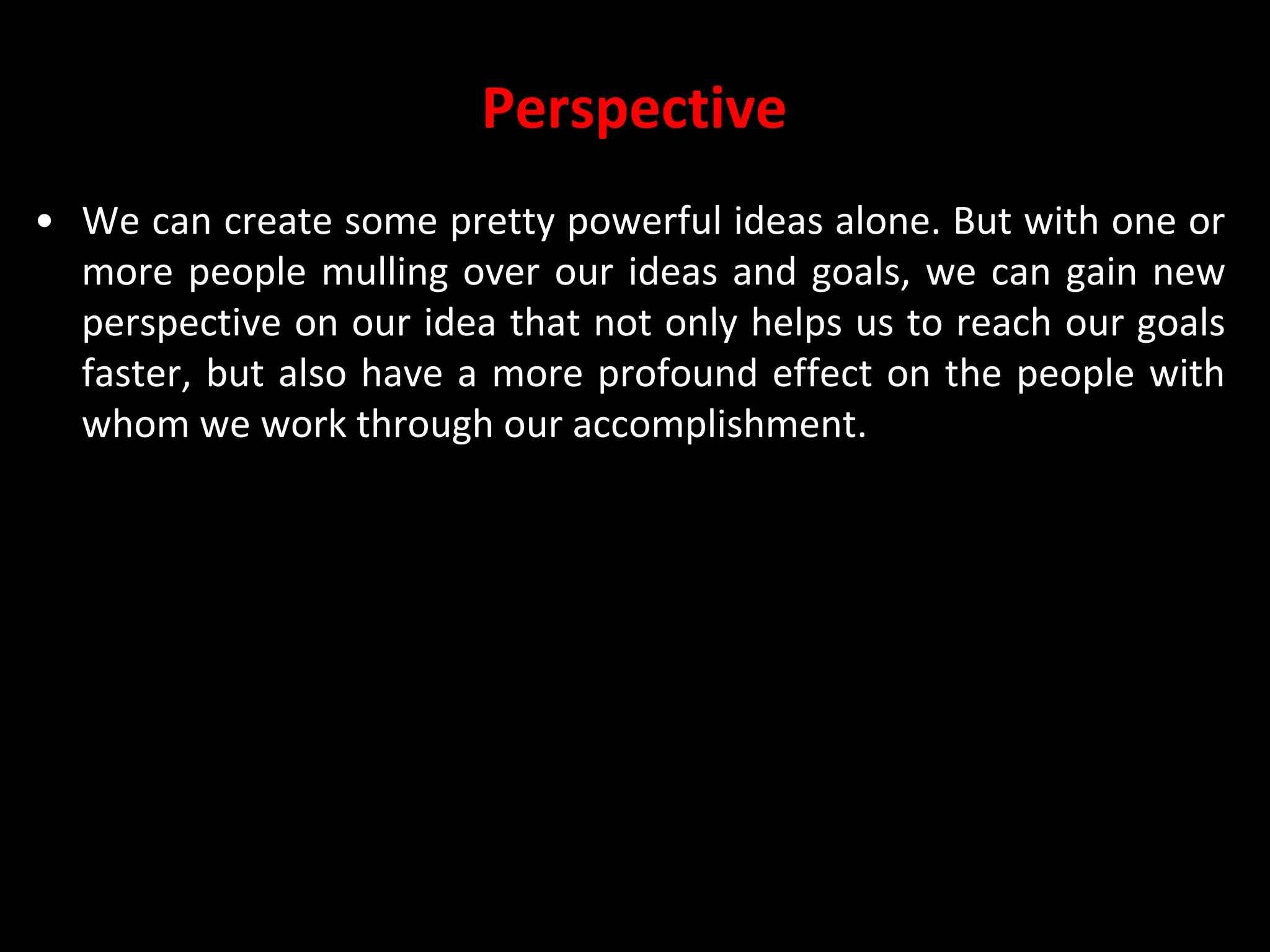 Perspective
• We can create some pretty powerful ideas alone. But with one or
more people mulling over our ideas and goals, we can gain new
perspective on our idea that not only helps us to reach our goals
faster, but also have a more profound effect on the people with
whom we work through our accomplishment.
 