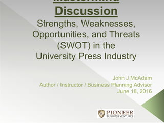 Mastermind
Discussion
Strengths, Weaknesses,
Opportunities, and Threats
(SWOT) in the
University Press Industry
John J McAdam
Author / Instructor / Business Planning Advisor
June 18, 2016
 