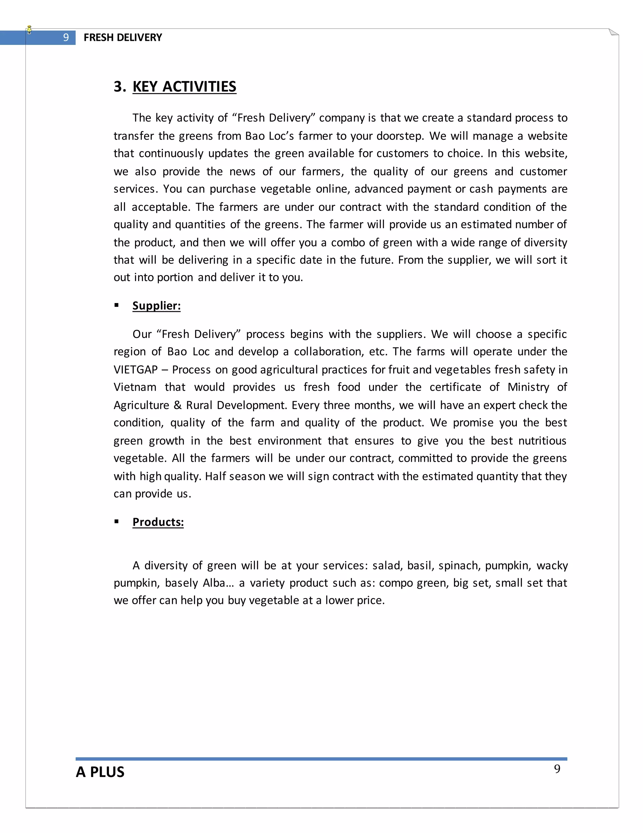 A PLUS
9 FRESH DELIVERY
9
3. KEY ACTIVITIES
The key activity of “Fresh Delivery” company is that we create a standard process to
transfer the greens from Bao Loc’s farmer to your doorstep. We will manage a website
that continuously updates the green available for customers to choice. In this website,
we also provide the news of our farmers, the quality of our greens and customer
services. You can purchase vegetable online, advanced payment or cash payments are
all acceptable. The farmers are under our contract with the standard condition of the
quality and quantities of the greens. The farmer will provide us an estimated number of
the product, and then we will offer you a combo of green with a wide range of diversity
that will be delivering in a specific date in the future. From the supplier, we will sort it
out into portion and deliver it to you.
 Supplier:
Our “Fresh Delivery” process begins with the suppliers. We will choose a specific
region of Bao Loc and develop a collaboration, etc. The farms will operate under the
VIETGAP – Process on good agricultural practices for fruit and vegetables fresh safety in
Vietnam that would provides us fresh food under the certificate of Ministry of
Agriculture & Rural Development. Every three months, we will have an expert check the
condition, quality of the farm and quality of the product. We promise you the best
green growth in the best environment that ensures to give you the best nutritious
vegetable. All the farmers will be under our contract, committed to provide the greens
with high quality. Half season we will sign contract with the estimated quantity that they
can provide us.
 Products:
A diversity of green will be at your services: salad, basil, spinach, pumpkin, wacky
pumpkin, basely Alba… a variety product such as: compo green, big set, small set that
we offer can help you buy vegetable at a lower price.
 