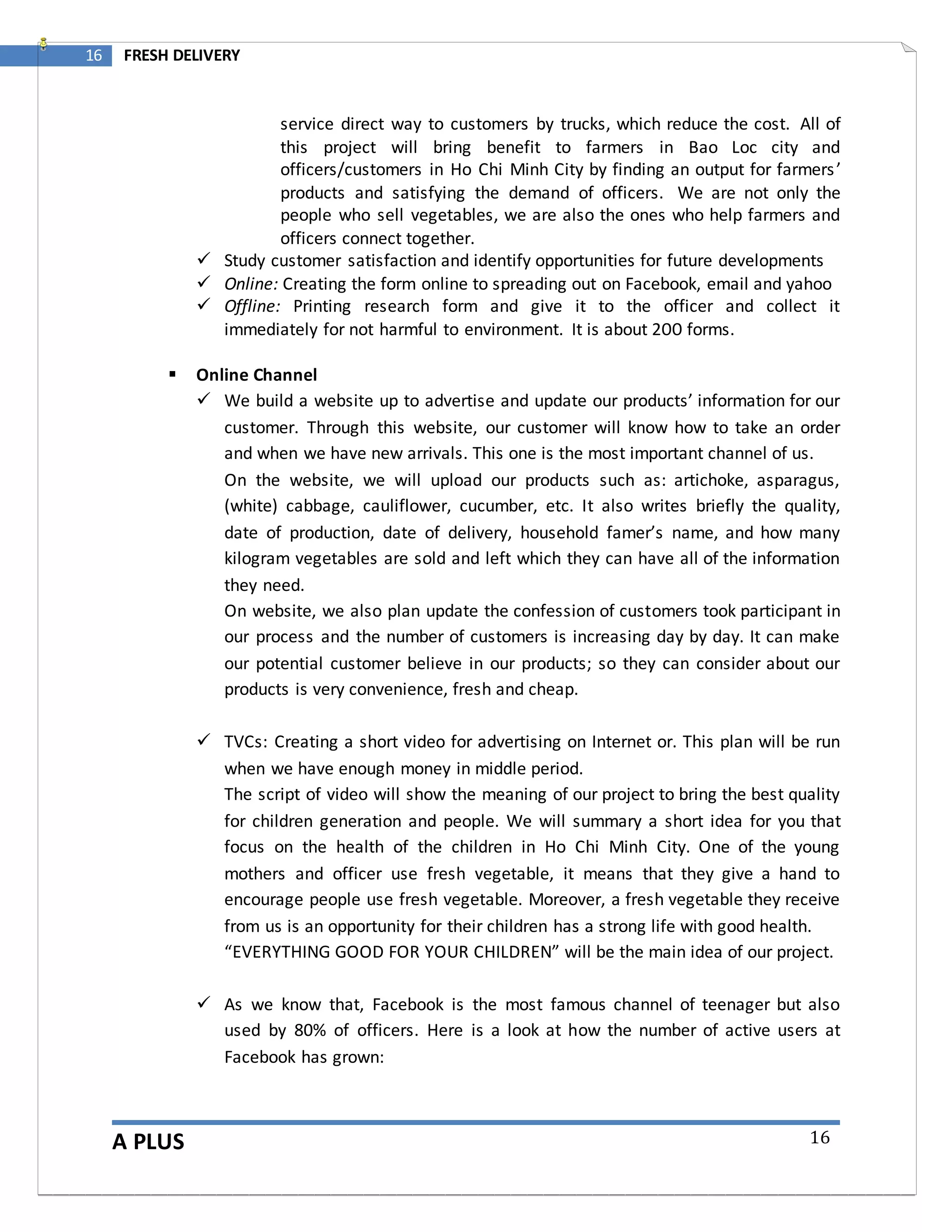 A PLUS
16 FRESH DELIVERY
16
service direct way to customers by trucks, which reduce the cost. All of
this project will bring benefit to farmers in Bao Loc city and
officers/customers in Ho Chi Minh City by finding an output for farmers’
products and satisfying the demand of officers. We are not only the
people who sell vegetables, we are also the ones who help farmers and
officers connect together.
 Study customer satisfaction and identify opportunities for future developments
 Online: Creating the form online to spreading out on Facebook, email and yahoo
 Offline: Printing research form and give it to the officer and collect it
immediately for not harmful to environment. It is about 200 forms.
 Online Channel
 We build a website up to advertise and update our products’ information for our
customer. Through this website, our customer will know how to take an order
and when we have new arrivals. This one is the most important channel of us.
On the website, we will upload our products such as: artichoke, asparagus,
(white) cabbage, cauliflower, cucumber, etc. It also writes briefly the quality,
date of production, date of delivery, household famer’s name, and how many
kilogram vegetables are sold and left which they can have all of the information
they need.
On website, we also plan update the confession of customers took participant in
our process and the number of customers is increasing day by day. It can make
our potential customer believe in our products; so they can consider about our
products is very convenience, fresh and cheap.
 TVCs: Creating a short video for advertising on Internet or. This plan will be run
when we have enough money in middle period.
The script of video will show the meaning of our project to bring the best quality
for children generation and people. We will summary a short idea for you that
focus on the health of the children in Ho Chi Minh City. One of the young
mothers and officer use fresh vegetable, it means that they give a hand to
encourage people use fresh vegetable. Moreover, a fresh vegetable they receive
from us is an opportunity for their children has a strong life with good health.
“EVERYTHING GOOD FOR YOUR CHILDREN” will be the main idea of our project.
 As we know that, Facebook is the most famous channel of teenager but also
used by 80% of officers. Here is a look at how the number of active users at
Facebook has grown:
 