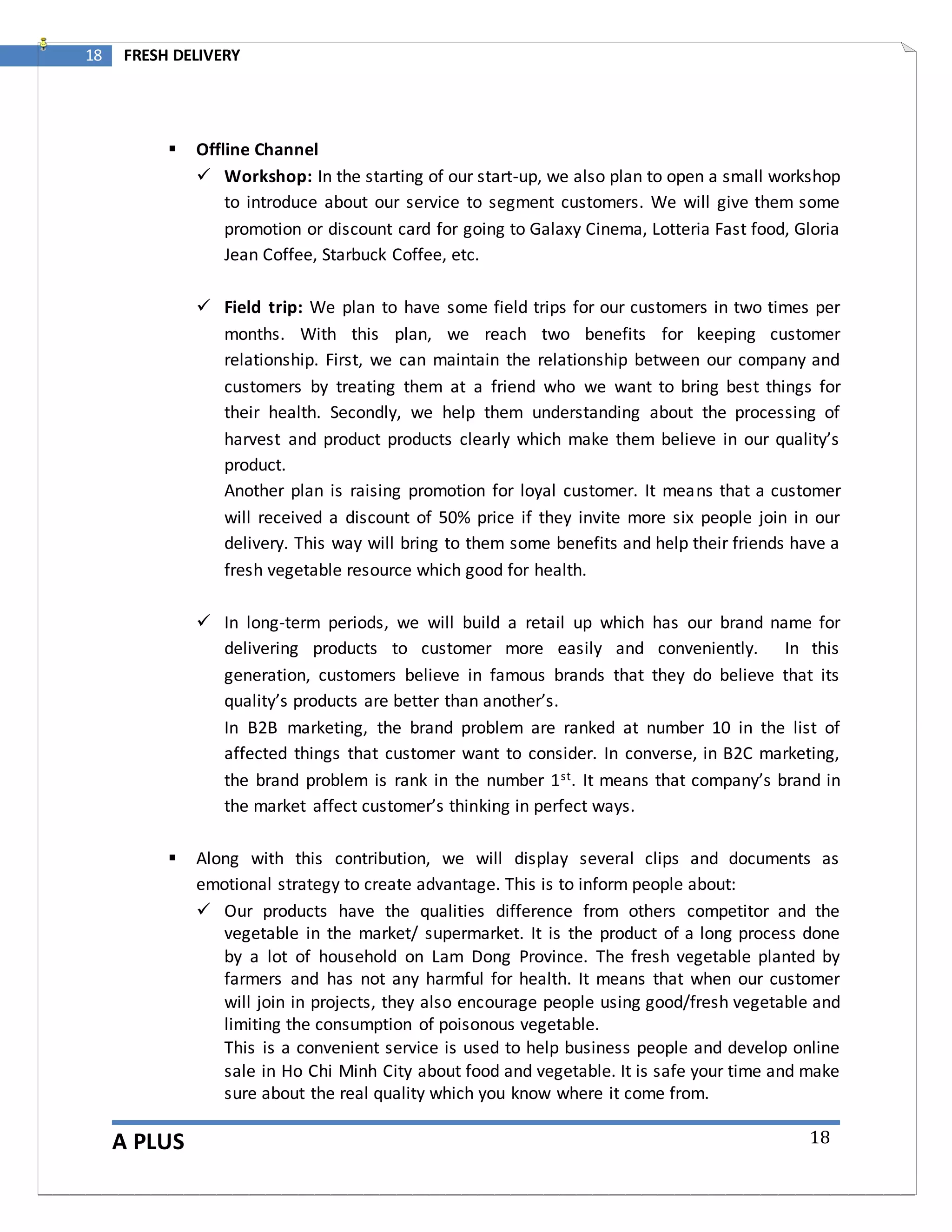 A PLUS
18 FRESH DELIVERY
18
 Offline Channel
 Workshop: In the starting of our start-up, we also plan to open a small workshop
to introduce about our service to segment customers. We will give them some
promotion or discount card for going to Galaxy Cinema, Lotteria Fast food, Gloria
Jean Coffee, Starbuck Coffee, etc.
 Field trip: We plan to have some field trips for our customers in two times per
months. With this plan, we reach two benefits for keeping customer
relationship. First, we can maintain the relationship between our company and
customers by treating them at a friend who we want to bring best things for
their health. Secondly, we help them understanding about the processing of
harvest and product products clearly which make them believe in our quality’s
product.
Another plan is raising promotion for loyal customer. It means that a customer
will received a discount of 50% price if they invite more six people join in our
delivery. This way will bring to them some benefits and help their friends have a
fresh vegetable resource which good for health.
 In long-term periods, we will build a retail up which has our brand name for
delivering products to customer more easily and conveniently. In this
generation, customers believe in famous brands that they do believe that its
quality’s products are better than another’s.
In B2B marketing, the brand problem are ranked at number 10 in the list of
affected things that customer want to consider. In converse, in B2C marketing,
the brand problem is rank in the number 1st. It means that company’s brand in
the market affect customer’s thinking in perfect ways.
 Along with this contribution, we will display several clips and documents as
emotional strategy to create advantage. This is to inform people about:
 Our products have the qualities difference from others competitor and the
vegetable in the market/ supermarket. It is the product of a long process done
by a lot of household on Lam Dong Province. The fresh vegetable planted by
farmers and has not any harmful for health. It means that when our customer
will join in projects, they also encourage people using good/fresh vegetable and
limiting the consumption of poisonous vegetable.
This is a convenient service is used to help business people and develop online
sale in Ho Chi Minh City about food and vegetable. It is safe your time and make
sure about the real quality which you know where it come from.
 