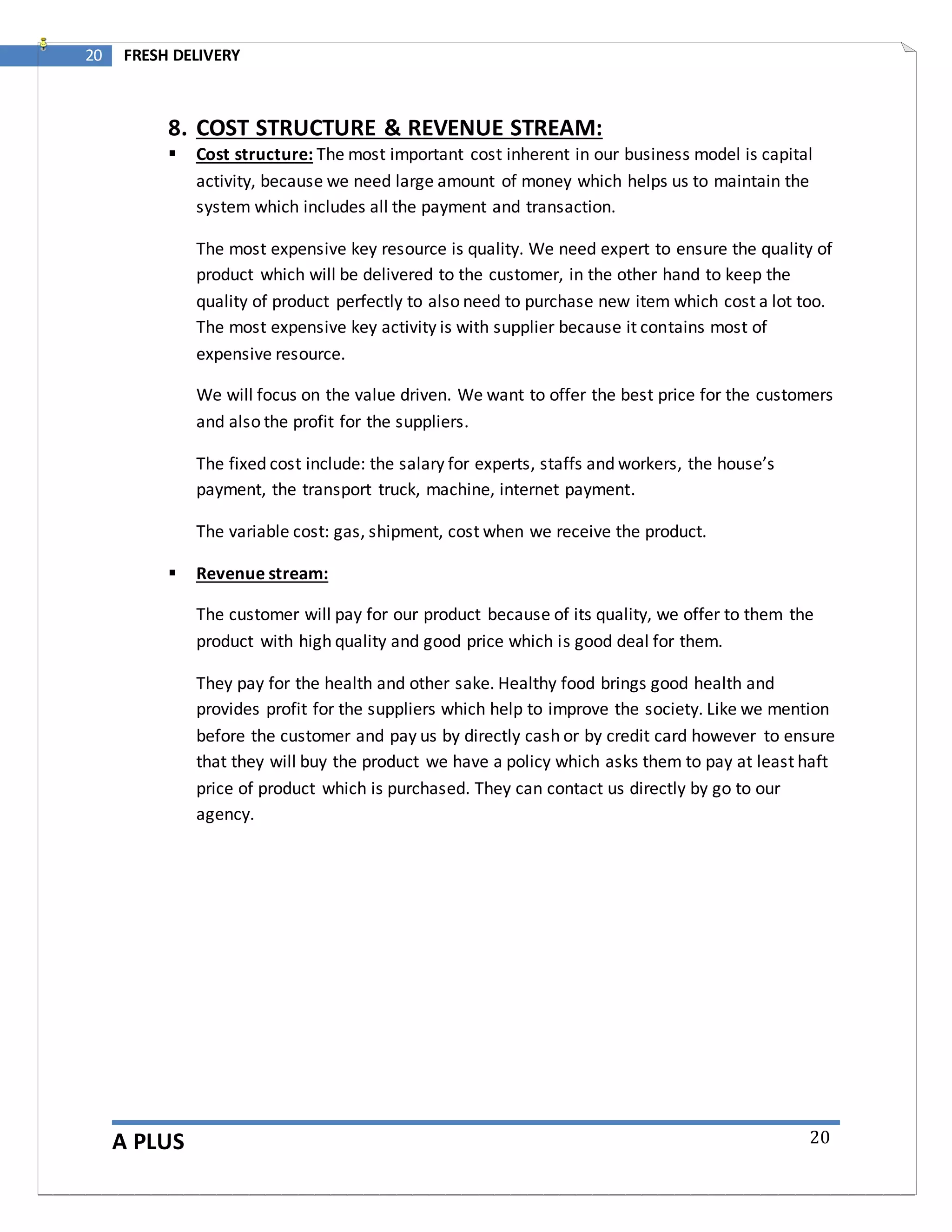 A PLUS
20 FRESH DELIVERY
20
8. COST STRUCTURE & REVENUE STREAM:
 Cost structure: The most important cost inherent in our business model is capital
activity, because we need large amount of money which helps us to maintain the
system which includes all the payment and transaction.
The most expensive key resource is quality. We need expert to ensure the quality of
product which will be delivered to the customer, in the other hand to keep the
quality of product perfectly to also need to purchase new item which cost a lot too.
The most expensive key activity is with supplier because it contains most of
expensive resource.
We will focus on the value driven. We want to offer the best price for the customers
and also the profit for the suppliers.
The fixed cost include: the salary for experts, staffs and workers, the house’s
payment, the transport truck, machine, internet payment.
The variable cost: gas, shipment, cost when we receive the product.
 Revenue stream:
The customer will pay for our product because of its quality, we offer to them the
product with high quality and good price which is good deal for them.
They pay for the health and other sake. Healthy food brings good health and
provides profit for the suppliers which help to improve the society. Like we mention
before the customer and pay us by directly cash or by credit card however to ensure
that they will buy the product we have a policy which asks them to pay at least haft
price of product which is purchased. They can contact us directly by go to our
agency.
 
