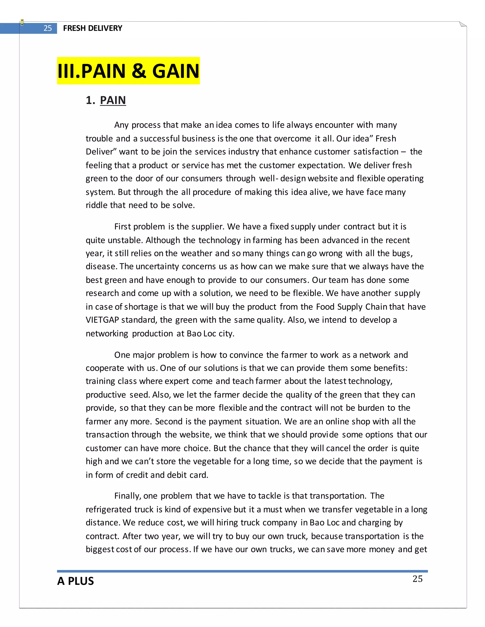 A PLUS
25 FRESH DELIVERY
25
III.PAIN & GAIN
1. PAIN
Any process that make an idea comes to life always encounter with many
trouble and a successful business is the one that overcome it all. Our idea” Fresh
Deliver” want to be join the services industry that enhance customer satisfaction – the
feeling that a product or service has met the customer expectation. We deliver fresh
green to the door of our consumers through well- design website and flexible operating
system. But through the all procedure of making this idea alive, we have face many
riddle that need to be solve.
First problem is the supplier. We have a fixed supply under contract but it is
quite unstable. Although the technology in farming has been advanced in the recent
year, it still relies on the weather and so many things can go wrong with all the bugs,
disease. The uncertainty concerns us as how can we make sure that we always have the
best green and have enough to provide to our consumers. Our team has done some
research and come up with a solution, we need to be flexible. We have another supply
in case of shortage is that we will buy the product from the Food Supply Chain that have
VIETGAP standard, the green with the same quality. Also, we intend to develop a
networking production at Bao Loc city.
One major problem is how to convince the farmer to work as a network and
cooperate with us. One of our solutions is that we can provide them some benefits:
training class where expert come and teach farmer about the latest technology,
productive seed. Also, we let the farmer decide the quality of the green that they can
provide, so that they can be more flexible and the contract will not be burden to the
farmer any more. Second is the payment situation. We are an online shop with all the
transaction through the website, we think that we should provide some options that our
customer can have more choice. But the chance that they will cancel the order is quite
high and we can’t store the vegetable for a long time, so we decide that the payment is
in form of credit and debit card.
Finally, one problem that we have to tackle is that transportation. The
refrigerated truck is kind of expensive but it a must when we transfer vegetable in a long
distance. We reduce cost, we will hiring truck company in Bao Loc and charging by
contract. After two year, we will try to buy our own truck, because transportation is the
biggest cost of our process. If we have our own trucks, we can save more money and get
 