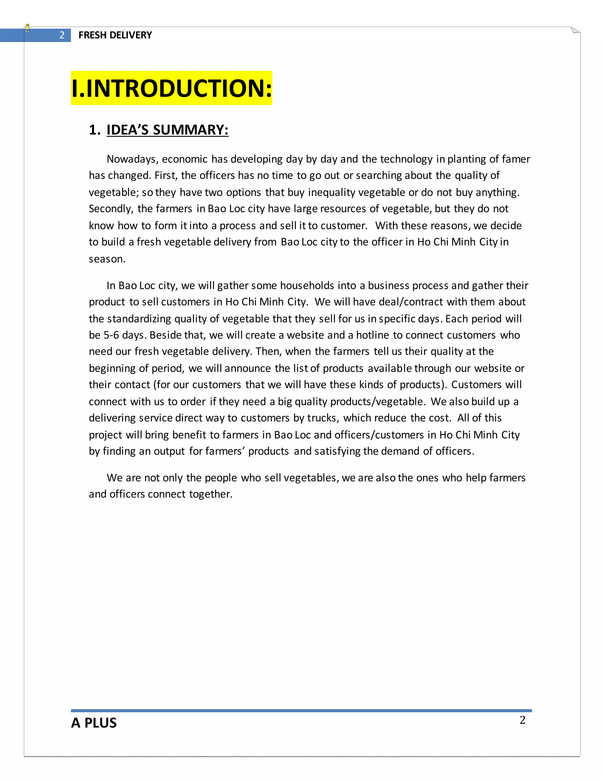 A PLUS
2 FRESH DELIVERY
2
I.INTRODUCTION:
1. IDEA’S SUMMARY:
Nowadays, economic has developing day by day and the technology in planting of famer
has changed. First, the officers has no time to go out or searching about the quality of
vegetable; so they have two options that buy inequality vegetable or do not buy anything.
Secondly, the farmers in Bao Loc city have large resources of vegetable, but they do not
know how to form it into a process and sell it to customer. With these reasons, we decide
to build a fresh vegetable delivery from Bao Loc city to the officer in Ho Chi Minh City in
season.
In Bao Loc city, we will gather some households into a business process and gather their
product to sell customers in Ho Chi Minh City. We will have deal/contract with them about
the standardizing quality of vegetable that they sell for us in specific days. Each period will
be 5-6 days. Beside that, we will create a website and a hotline to connect customers who
need our fresh vegetable delivery. Then, when the farmers tell us their quality at the
beginning of period, we will announce the list of products available through our website or
their contact (for our customers that we will have these kinds of products). Customers will
connect with us to order if they need a big quality products/vegetable. We also build up a
delivering service direct way to customers by trucks, which reduce the cost. All of this
project will bring benefit to farmers in Bao Loc and officers/customers in Ho Chi Minh City
by finding an output for farmers’ products and satisfying the demand of officers.
We are not only the people who sell vegetables, we are also the ones who help farmers
and officers connect together.
 