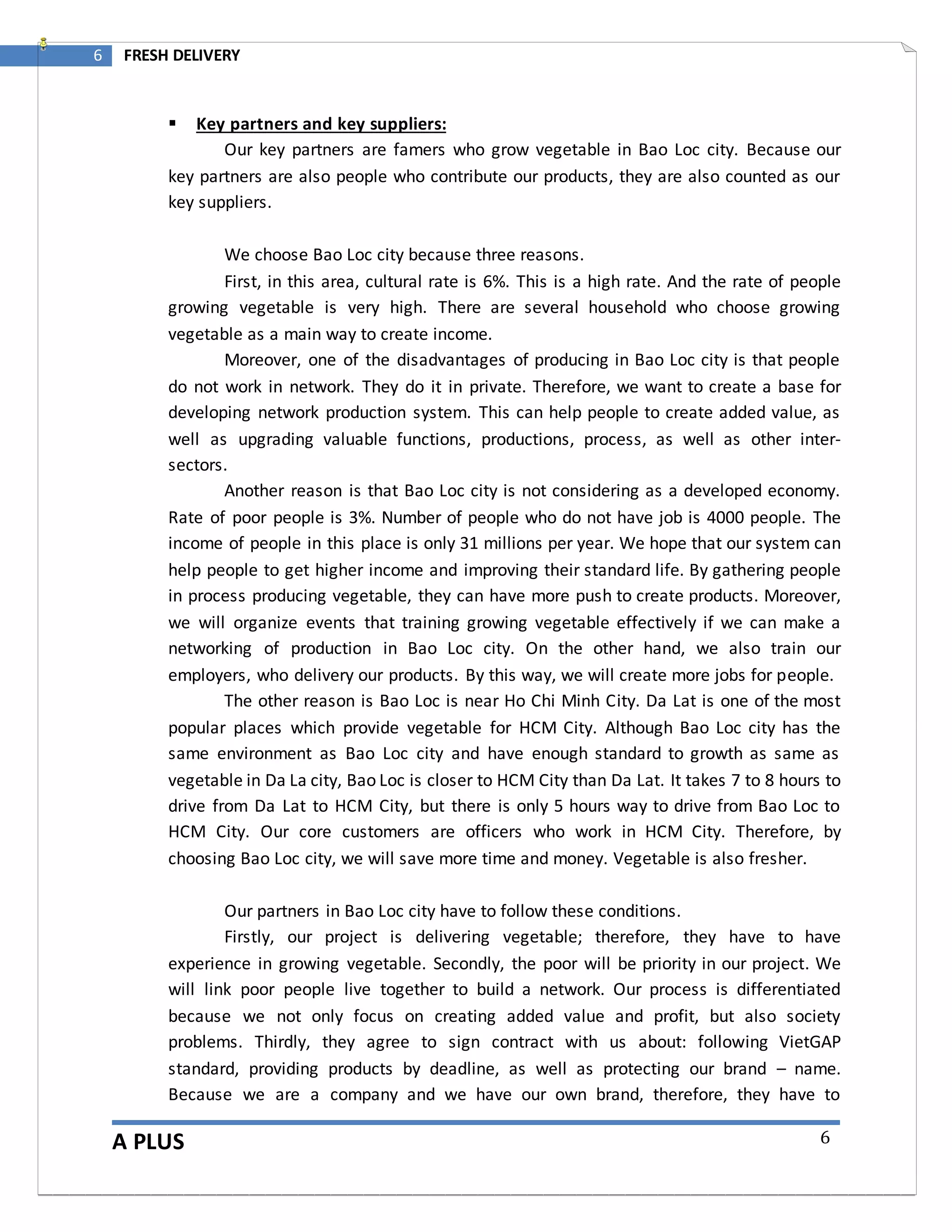 A PLUS
6 FRESH DELIVERY
6
 Key partners and key suppliers:
Our key partners are famers who grow vegetable in Bao Loc city. Because our
key partners are also people who contribute our products, they are also counted as our
key suppliers.
We choose Bao Loc city because three reasons.
First, in this area, cultural rate is 6%. This is a high rate. And the rate of people
growing vegetable is very high. There are several household who choose growing
vegetable as a main way to create income.
Moreover, one of the disadvantages of producing in Bao Loc city is that people
do not work in network. They do it in private. Therefore, we want to create a base for
developing network production system. This can help people to create added value, as
well as upgrading valuable functions, productions, process, as well as other inter-
sectors.
Another reason is that Bao Loc city is not considering as a developed economy.
Rate of poor people is 3%. Number of people who do not have job is 4000 people. The
income of people in this place is only 31 millions per year. We hope that our system can
help people to get higher income and improving their standard life. By gathering people
in process producing vegetable, they can have more push to create products. Moreover,
we will organize events that training growing vegetable effectively if we can make a
networking of production in Bao Loc city. On the other hand, we also train our
employers, who delivery our products. By this way, we will create more jobs for people.
The other reason is Bao Loc is near Ho Chi Minh City. Da Lat is one of the most
popular places which provide vegetable for HCM City. Although Bao Loc city has the
same environment as Bao Loc city and have enough standard to growth as same as
vegetable in Da La city, Bao Loc is closer to HCM City than Da Lat. It takes 7 to 8 hours to
drive from Da Lat to HCM City, but there is only 5 hours way to drive from Bao Loc to
HCM City. Our core customers are officers who work in HCM City. Therefore, by
choosing Bao Loc city, we will save more time and money. Vegetable is also fresher.
Our partners in Bao Loc city have to follow these conditions.
Firstly, our project is delivering vegetable; therefore, they have to have
experience in growing vegetable. Secondly, the poor will be priority in our project. We
will link poor people live together to build a network. Our process is differentiated
because we not only focus on creating added value and profit, but also society
problems. Thirdly, they agree to sign contract with us about: following VietGAP
standard, providing products by deadline, as well as protecting our brand – name.
Because we are a company and we have our own brand, therefore, they have to
 