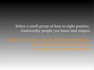 Select a small group of four to eight positive,  trustworthy people you know and respect. Invite them to join a group of like-minded people,  all of whom are energetic, positive,  and dedicated to personal growth. 