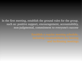 In the first meeting, establish the ground rules for the group,  such as: positive support, encouragement, accountability,  non-judgmental, commitment to everyone's success . Establish a regular meeting schedule,  including responsibilities for hosting  and facilitating meetings. 