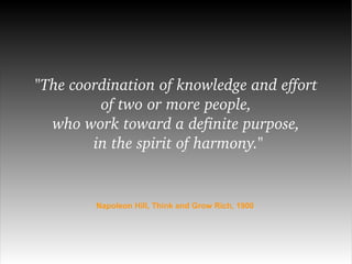 "The coordination of knowledge and effort  of two or more people,  who work toward a definite purpose,  in the spirit of harmony." Napoleon Hill, Think and Grow Rich, 1900 