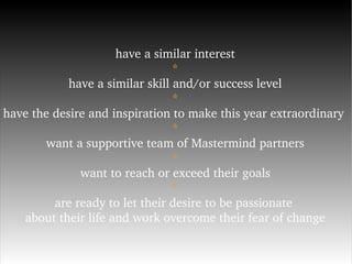 have a similar interest * have a similar skill and/or success level * have the desire and inspiration to make this year extraordinary  * want a supportive team of Mastermind partners * want to reach or exceed their goals * are ready to let their desire to be passionate  about their life and work overcome their fear of change 