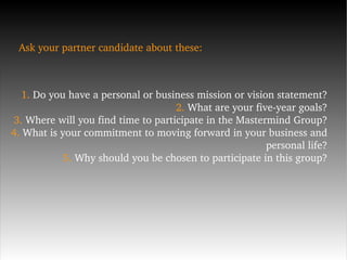 Ask your partner candidate about these: 1.  Do you have a personal or business mission or vision statement? 2.  What are your five-year goals? 3.  Where will you find time to participate in the Mastermind Group? 4.  What is your commitment to moving forward in your business and personal life? 5.  Why should you be chosen to participate in this group? 