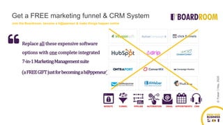 ©FraserJHay,2020
Replace all these expensive software
options with one complete integrated
7-in-1MarketingManagementsuite
(aFREEGIFTjustforbecomingah@ppeneur)
WEBSITE FUNNEL PIPELINE AUTOMATION EMAIL APPOINTMENTS CRM
Get a FREE marketing funnel & CRM System
Join the Boardroom, become a h@ppeneur & make things happen online
 