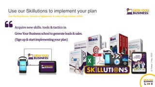 ©FraserJHay,2020
(Signup&startimplementingyourplan)
Acquire new skills. tools & tactics in
GrowYourBusinessschooltogenerateleads&sales.
Use our Skillutions to implement your plan
Join the Boardroom, become a h@ppeneur & make things happen online
 