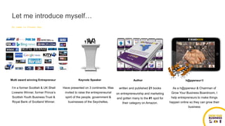 Multi award winning Entrepreneur
I’m a former Scottish & UK Shell
Livewire Winner, former Prince’s
Scottish Youth Business Trust &
Royal Bank of Scotland Winner.
My name is Fraser Hay
Keynote Speaker
Have presented on 3 continents. Was
invited to raise the entrepreneurial
spirit of the people, government &
businesses of the Seychelles.
Author
written and published 21 books
on entrepreneurship and marketing
and gotten many to the #1 spot for
their category on Amazon.
h@ppeneur®
As a h@ppeneur & Chairman of
Grow Your Business Boardroom, I
help entrepreneurs to make things
happen online so they can grow their
business
Let me introduce myself…
 