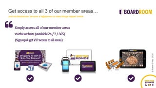 ©FraserJHay,2020
(Signup&getVIPaccesstoallareas)
Simply access all of our member areas
viathewebsite(available24/7/365)
Join the Boardroom, become a h@ppeneur & make things happen online
Get access to all 3 of our member areas…
 