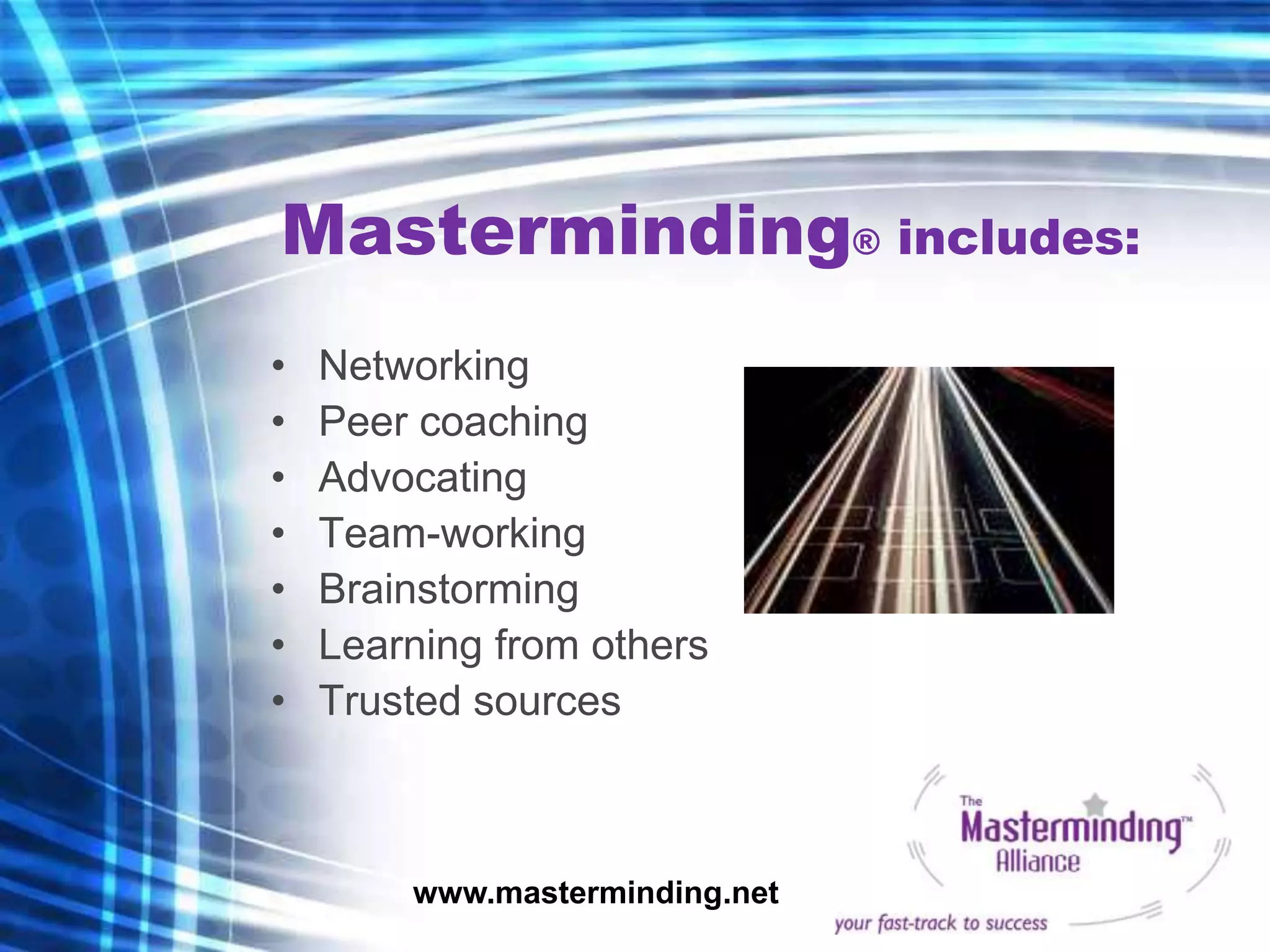 Masterminding® includes:
•   Networking
•   Peer coaching
•   Advocating
•   Team-working
•   Brainstorming
•   Learning from others
•   Trusted sources



        www.masterminding.net
 