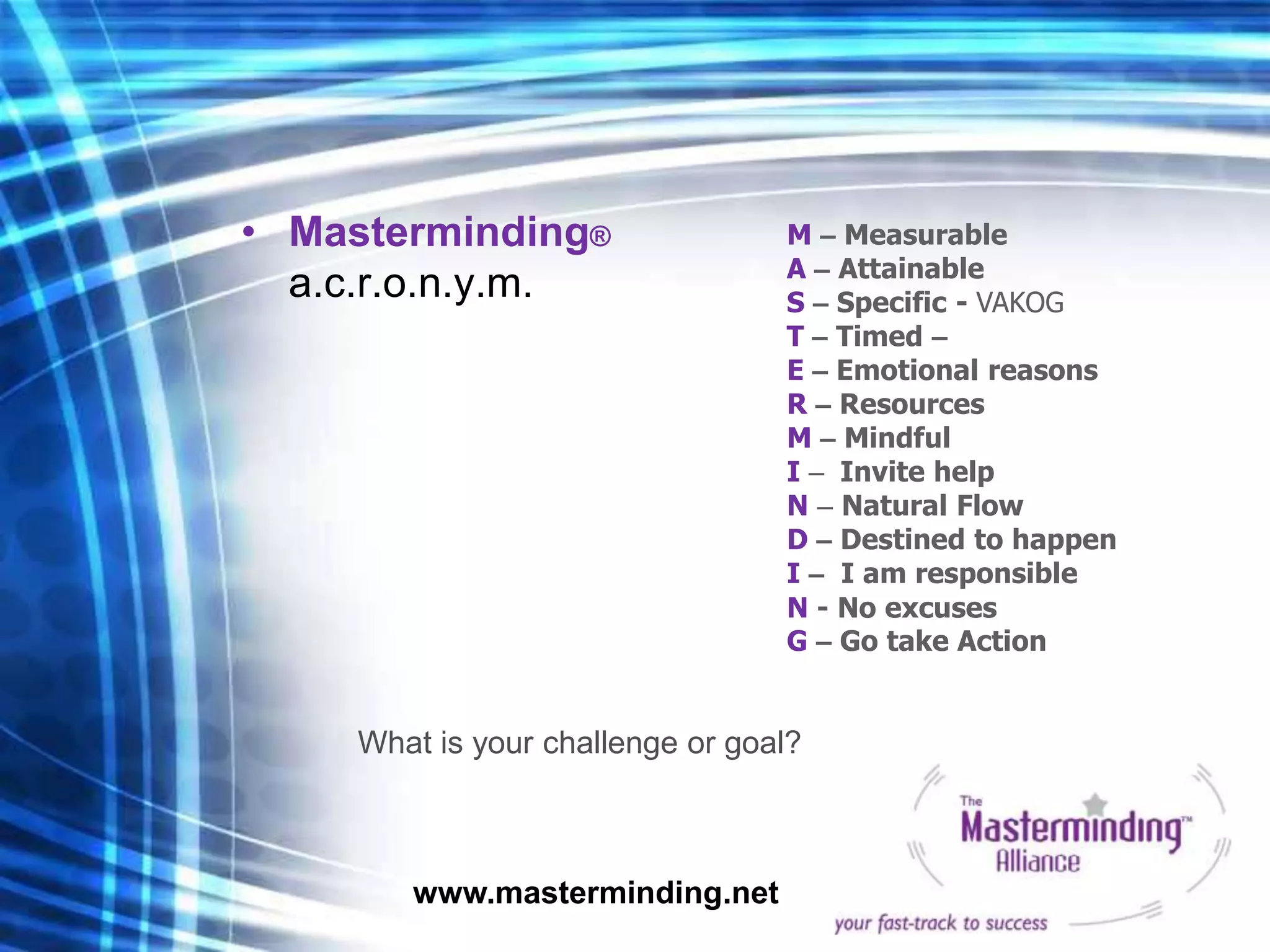• Masterminding®                  M – Measurable
                                  A – Attainable
  a.c.r.o.n.y.m.                  S – Specific - VAKOG
                                  T – Timed –
                                  E – Emotional reasons
                                  R – Resources
                                  M – Mindful
                                  I – Invite help
                                  N – Natural Flow
                                  D – Destined to happen
                                  I – I am responsible
                                  N - No excuses
                                  G – Go take Action


     What is your challenge or goal?



        www.masterminding.net
 