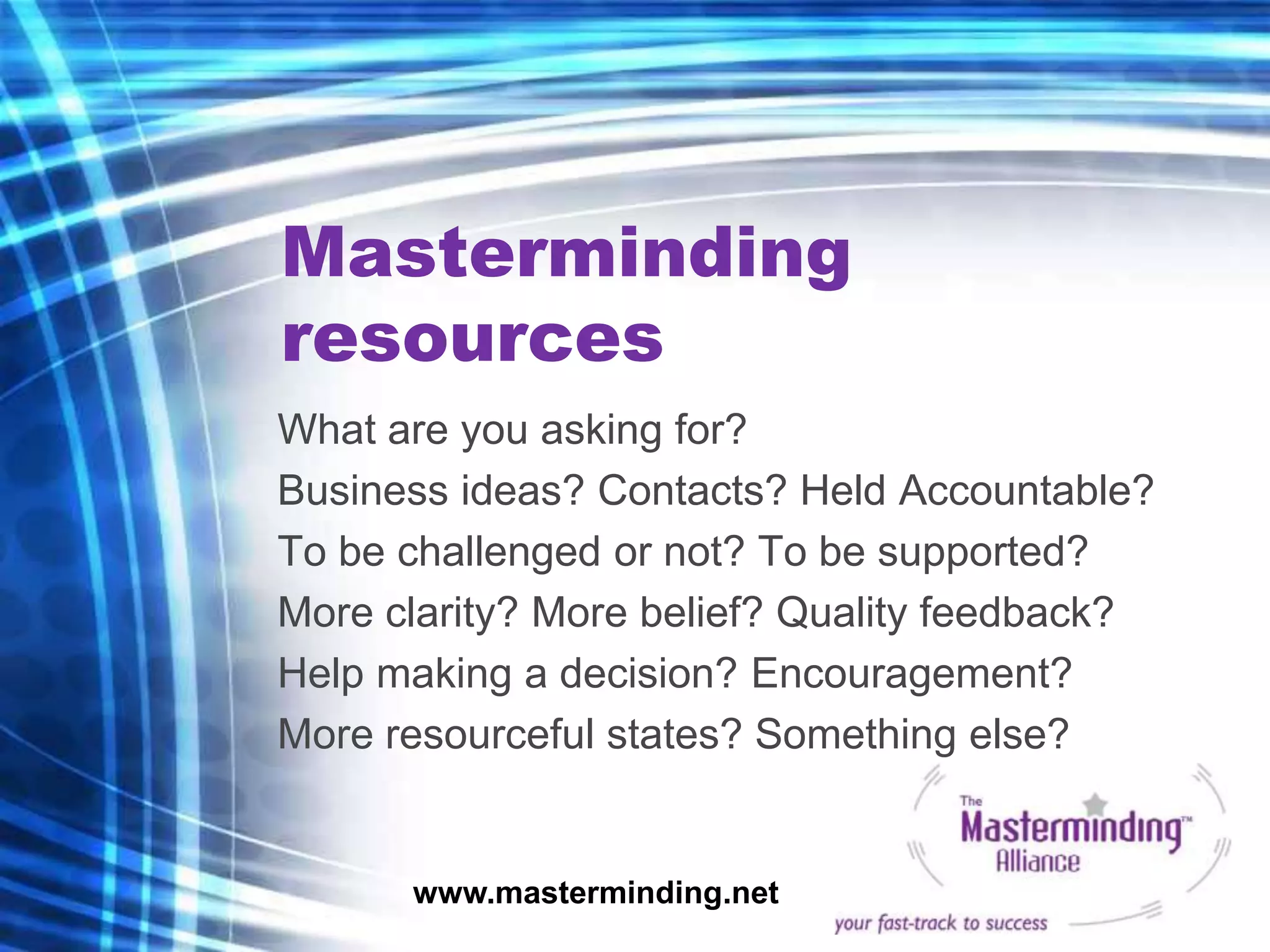Masterminding
resources
What are you asking for?
Business ideas? Contacts? Held Accountable?
To be challenged or not? To be supported?
More clarity? More belief? Quality feedback?
Help making a decision? Encouragement?
More resourceful states? Something else?


      www.masterminding.net
 