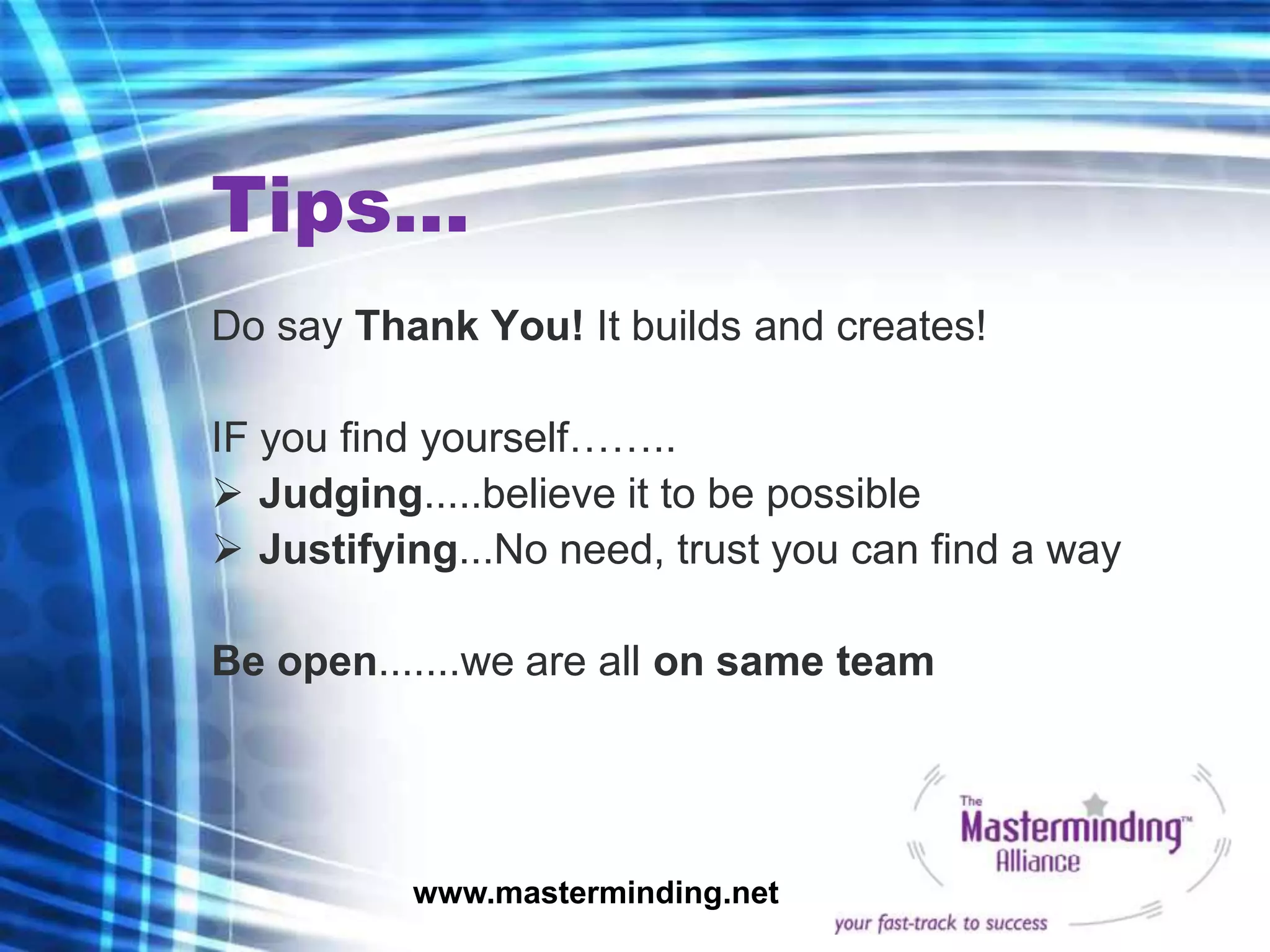 Tips...
Do say Thank You! It builds and creates!

IF you find yourself……..
 Judging.....believe it to be possible
 Justifying...No need, trust you can find a way

Be open.......we are all on same team




          www.masterminding.net
 