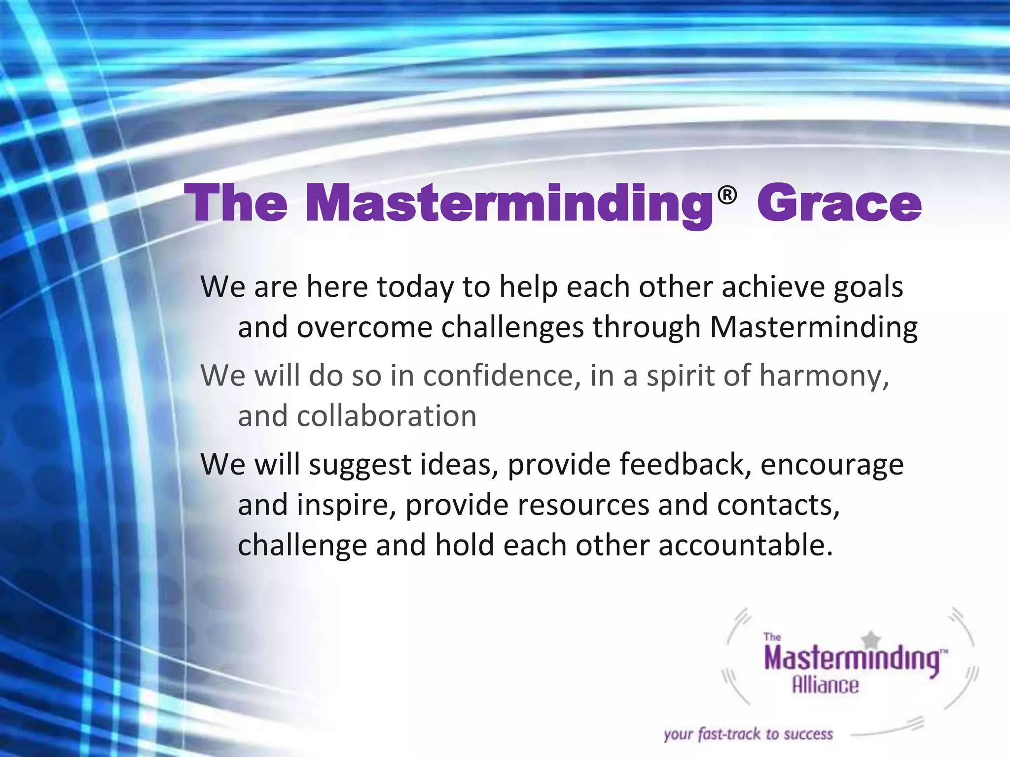 The Masterminding® Grace
We are here today to help each other achieve goals
 and overcome challenges through Masterminding
We will do so in confidence, in a spirit of harmony,
 and collaboration
We will suggest ideas, provide feedback, encourage
 and inspire, provide resources and contacts,
 challenge and hold each other accountable.
 